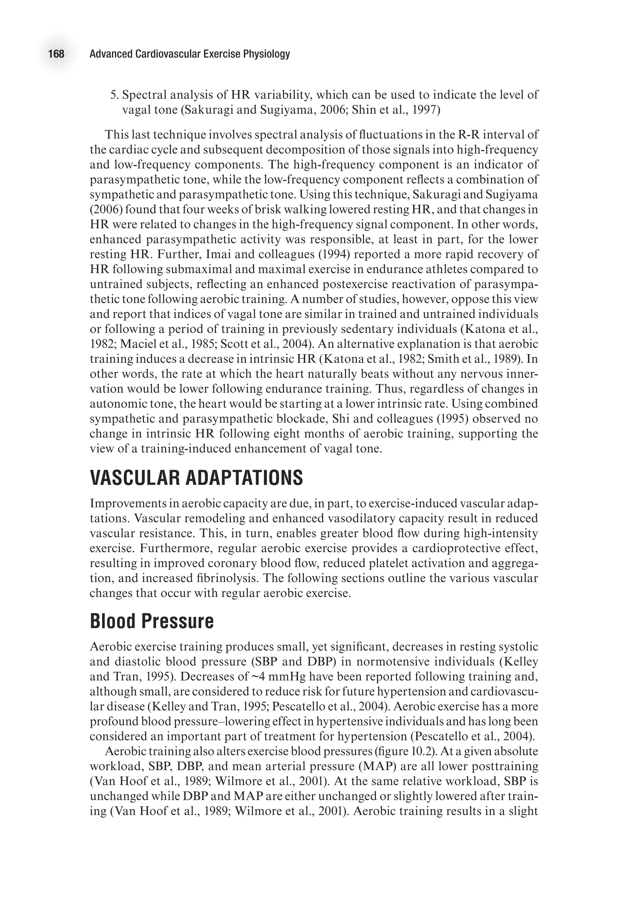 168 Advanced Cardiovascular Exercise Physiology
	 5.	Spectral analysis of HR variability, which can be used to indicate the level of
vagal tone (Sakuragi and Sugiyama, 2006; Shin et al., 1997)
This last technique involves spectral analysis of fluctuations in the R-R interval of
the cardiac cycle and subsequent decomposition of those signals into high-frequency
and low-frequency components. The high-frequency component is an indicator of
parasympathetic tone, while the low-frequency component reflects a combination of
sympathetic and parasympathetic tone. Using this technique, Sakuragi and Sugiyama
(2006) found that four weeks of brisk walking lowered resting HR, and that changes in
HR were related to changes in the high-frequency signal component. In other words,
enhanced parasympathetic activity was responsible, at least in part, for the lower
resting HR. Further, Imai and colleagues (1994) reported a more rapid recovery of
HR following submaximal and maximal exercise in endurance athletes compared to
untrained subjects, reflecting an enhanced postexercise reactivation of parasympa-
thetic tone following aerobic training. A number of studies, however, oppose this view
and report that indices of vagal tone are similar in trained and untrained individuals
or following a period of training in previously sedentary individuals (Katona et al.,
1982; Maciel et al., 1985; Scott et al., 2004). An alternative explanation is that aerobic
training induces a decrease in intrinsic HR (Katona et al., 1982; Smith et al., 1989). In
other words, the rate at which the heart naturally beats without any nervous inner-
vation would be lower following endurance training. Thus, regardless of changes in
autonomic tone, the heart would be starting at a lower intrinsic rate. Using combined
sympathetic and parasympathetic blockade, Shi and colleagues (1995) observed no
change in intrinsic HR following eight months of aerobic training, supporting the
view of a training-induced enhancement of vagal tone.
Vascular Adaptations
Improvements in aerobic capacity are due, in part, to exercise-induced vascular adap-
tations. Vascular remodeling and enhanced vasodilatory capacity result in reduced
vascular resistance. This, in turn, enables greater blood flow during high-intensity
exercise. Furthermore, regular aerobic exercise provides a cardioprotective effect,
resulting in improved coronary blood flow, reduced platelet activation and aggrega-
tion, and increased fibrinolysis. The following sections outline the various vascular
changes that occur with regular aerobic exercise.
Blood Pressure
Aerobic exercise training produces small, yet significant, decreases in resting systolic
and diastolic blood pressure (SBP and DBP) in normotensive individuals (Kelley
and Tran, 1995). Decreases of ~4 mmHg have been reported following training and,
although small, are considered to reduce risk for future hypertension and cardiovascu-
lar disease (Kelley and Tran, 1995; Pescatello et al., 2004). Aerobic exercise has a more
profound blood pressure–lowering effect in hypertensive individuals and has long been
considered an important part of treatment for hypertension (Pescatello et al., 2004).
Aerobic training also alters exercise blood pressures (figure 10.2). At a given absolute
workload, SBP, DBP, and mean arterial pressure (MAP) are all lower posttraining
(Van Hoof et al., 1989; Wilmore et al., 2001). At the same relative workload, SBP is
unchanged while DBP and MAP are either unchanged or slightly lowered after train-
ing (Van Hoof et al., 1989; Wilmore et al., 2001). Aerobic training results in a slight
 