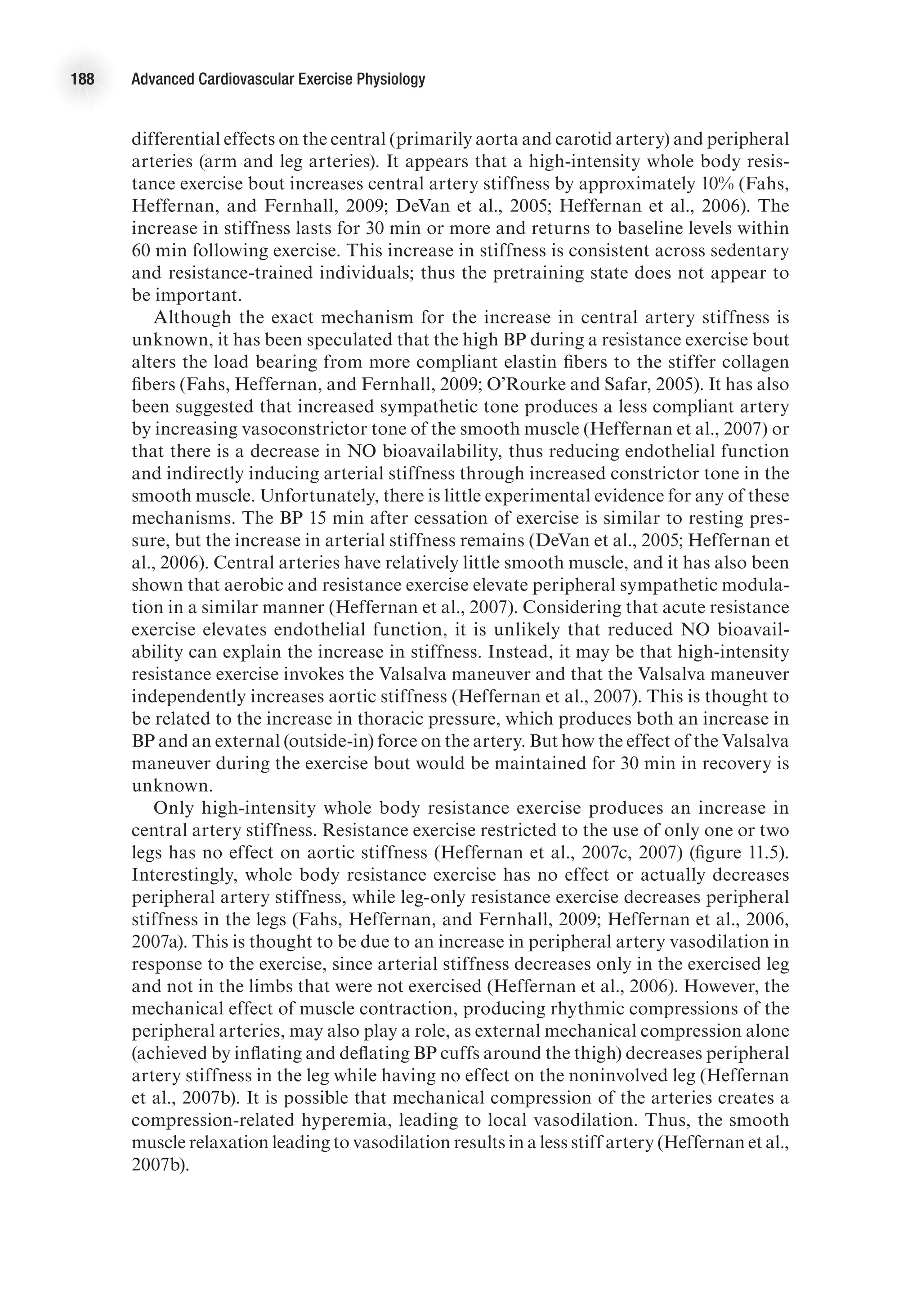 188 Advanced Cardiovascular Exercise Physiology
differential effects on the central (primarily aorta and carotid artery) and peripheral
arteries (arm and leg arteries). It appears that a high-intensity whole body resis-
tance exercise bout increases central artery stiffness by approximately 10% (Fahs,
Heffernan, and Fernhall, 2009; DeVan et al., 2005; Heffernan et al., 2006). The
increase in stiffness lasts for 30 min or more and returns to baseline levels within
60 min following exercise. This increase in stiffness is consistent across sedentary
and resistance-trained individuals; thus the pretraining state does not appear to
be important.
Although the exact mechanism for the increase in central artery stiffness is
unknown, it has been speculated that the high BP during a resistance exercise bout
alters the load bearing from more compliant elastin fibers to the stiffer collagen
fibers (Fahs, Heffernan, and Fernhall, 2009; O’Rourke and Safar, 2005). It has also
been suggested that increased sympathetic tone produces a less compliant artery
by increasing vasoconstrictor tone of the smooth muscle (Heffernan et al., 2007) or
that there is a decrease in NO bioavailability, thus reducing endothelial function
and indirectly inducing arterial stiffness through increased constrictor tone in the
smooth muscle. Unfortunately, there is little experimental evidence for any of these
mechanisms. The BP 15 min after cessation of exercise is similar to resting pres-
sure, but the increase in arterial stiffness remains (DeVan et al., 2005; Heffernan et
al., 2006). Central arteries have relatively little smooth muscle, and it has also been
shown that aerobic and resistance exercise elevate peripheral sympathetic modula-
tion in a similar manner (Heffernan et al., 2007). Considering that acute resistance
exercise elevates endothelial function, it is unlikely that reduced NO bioavail-
ability can explain the increase in stiffness. Instead, it may be that high-intensity
resistance exercise invokes the Valsalva maneuver and that the Valsalva maneuver
independently increases aortic stiffness (Heffernan et al., 2007). This is thought to
be related to the increase in thoracic pressure, which produces both an increase in
BP and an external (outside-in) force on the artery. But how the effect of the Valsalva
maneuver during the exercise bout would be maintained for 30 min in recovery is
unknown.
Only high-intensity whole body resistance exercise produces an increase in
central artery stiffness. Resistance exercise restricted to the use of only one or two
legs has no effect on aortic stiffness (Heffernan et al., 2007c, 2007) (figure 11.5).
Interestingly, whole body resistance exercise has no effect or actually decreases
peripheral artery stiffness, while leg-only resistance exercise decreases peripheral
stiffness in the legs (Fahs, Heffernan, and Fernhall, 2009; Heffernan et al., 2006,
2007a). This is thought to be due to an increase in peripheral artery vasodilation in
response to the exercise, since arterial stiffness decreases only in the exercised leg
and not in the limbs that were not exercised (Heffernan et al., 2006). However, the
mechanical effect of muscle contraction, producing rhythmic compressions of the
peripheral arteries, may also play a role, as external mechanical compression alone
(achieved by inflating and deflating BP cuffs around the thigh) decreases peripheral
artery stiffness in the leg while having no effect on the noninvolved leg (Heffernan
et al., 2007b). It is possible that mechanical compression of the arteries creates a
compression-related hyperemia, leading to local vasodilation. Thus, the smooth
muscle relaxation leading to vasodilation results in a less stiff artery (Heffernan et al.,
2007b).
 