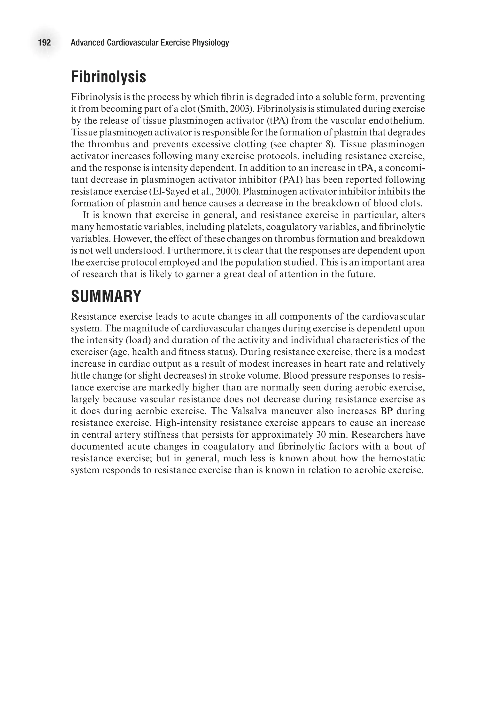 192 Advanced Cardiovascular Exercise Physiology
Fibrinolysis
Fibrinolysis is the process by which fibrin is degraded into a soluble form, preventing
it from becoming part of a clot (Smith, 2003). Fibrinolysis is stimulated during exercise
by the release of tissue plasminogen activator (tPA) from the vascular endothelium.
Tissue plasminogen activator is responsible for the formation of plasmin that degrades
the thrombus and prevents excessive clotting (see chapter 8). Tissue plasminogen
activator increases following many exercise protocols, including resistance exercise,
and the response is intensity dependent. In addition to an increase in tPA, a concomi-
tant decrease in plasminogen activator inhibitor (PAI) has been reported following
resistance exercise (El-Sayed et al., 2000). Plasminogen activator inhibitor inhibits the
formation of plasmin and hence causes a decrease in the breakdown of blood clots.
It is known that exercise in general, and resistance exercise in particular, alters
many hemostatic variables, including platelets, coagulatory variables, and fibrinolytic
variables. However, the effect of these changes on thrombus formation and breakdown
is not well understood. Furthermore, it is clear that the responses are dependent upon
the exercise protocol employed and the population studied. This is an important area
of research that is likely to garner a great deal of attention in the future.
Summary
Resistance exercise leads to acute changes in all components of the cardiovascular
system. The magnitude of cardiovascular changes during exercise is dependent upon
the intensity (load) and duration of the activity and individual characteristics of the
exerciser (age, health and fitness status). During resistance exercise, there is a modest
increase in cardiac output as a result of modest increases in heart rate and relatively
little change (or slight decreases) in stroke volume. Blood pressure responses to resis-
tance exercise are markedly higher than are normally seen during aerobic exercise,
largely because vascular resistance does not decrease during resistance exercise as
it does during aerobic exercise. The Valsalva maneuver also increases BP during
resistance exercise. High-intensity resistance exercise appears to cause an increase
in central artery stiffness that persists for approximately 30 min. Researchers have
documented acute changes in coagulatory and fibrinolytic factors with a bout of
resistance exercise; but in general, much less is known about how the hemostatic
system responds to resistance exercise than is known in relation to aerobic exercise.
 