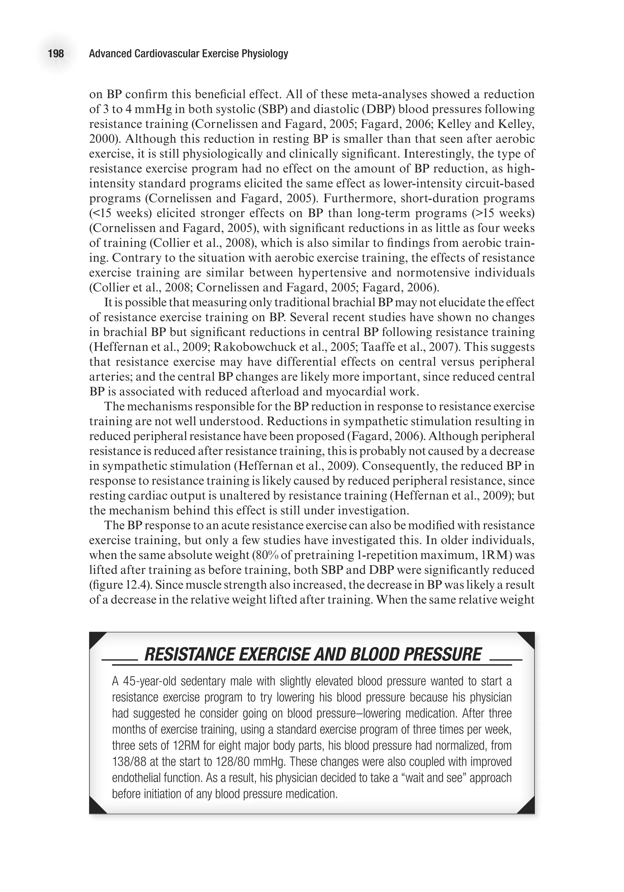 198 Advanced Cardiovascular Exercise Physiology
on BP confirm this beneficial effect. All of these meta-analyses showed a reduction
of 3 to 4 mmHg in both systolic (SBP) and diastolic (DBP) blood pressures following
resistance training (Cornelissen and Fagard, 2005; Fagard, 2006; Kelley and Kelley,
2000). Although this reduction in resting BP is smaller than that seen after aerobic
exercise, it is still physiologically and clinically significant. Interestingly, the type of
resistance exercise program had no effect on the amount of BP reduction, as high-
intensity standard programs elicited the same effect as lower-intensity circuit-based
programs (Cornelissen and Fagard, 2005). Furthermore, short-duration programs
(15 weeks) elicited stronger effects on BP than long-term programs (15 weeks)
(Cornelissen and Fagard, 2005), with significant reductions in as little as four weeks
of training (Collier et al., 2008), which is also similar to findings from aerobic train-
ing. Contrary to the situation with aerobic exercise training, the effects of resistance
exercise training are similar between hypertensive and normotensive individuals
(Collier et al., 2008; Cornelissen and Fagard, 2005; Fagard, 2006).
It is possible that measuring only traditional brachial BP may not elucidate the effect
of resistance exercise training on BP. Several recent studies have shown no changes
in brachial BP but significant reductions in central BP following resistance training
(Heffernan et al., 2009; Rakobowchuck et al., 2005; Taaffe et al., 2007). This suggests
that resistance exercise may have differential effects on central versus peripheral
arteries; and the central BP changes are likely more important, since reduced central
BP is associated with reduced afterload and myocardial work.
The mechanisms responsible for the BP reduction in response to resistance exercise
training are not well understood. Reductions in sympathetic stimulation resulting in
reduced peripheral resistance have been proposed (Fagard, 2006). Although peripheral
resistance is reduced after resistance training, this is probably not caused by a decrease
in sympathetic stimulation (Heffernan et al., 2009). Consequently, the reduced BP in
response to resistance training is likely caused by reduced peripheral resistance, since
resting cardiac output is unaltered by resistance training (Heffernan et al., 2009); but
the mechanism behind this effect is still under investigation.
The BP response to an acute resistance exercise can also be modified with resistance
exercise training, but only a few studies have investigated this. In older individuals,
when the same absolute weight (80% of pretraining 1-repetition maximum, 1RM) was
lifted after training as before training, both SBP and DBP were significantly reduced
(figure 12.4). Since muscle strength also increased, the decrease in BP was likely a result
of a decrease in the relative weight lifted after training. When the same relative weight
 