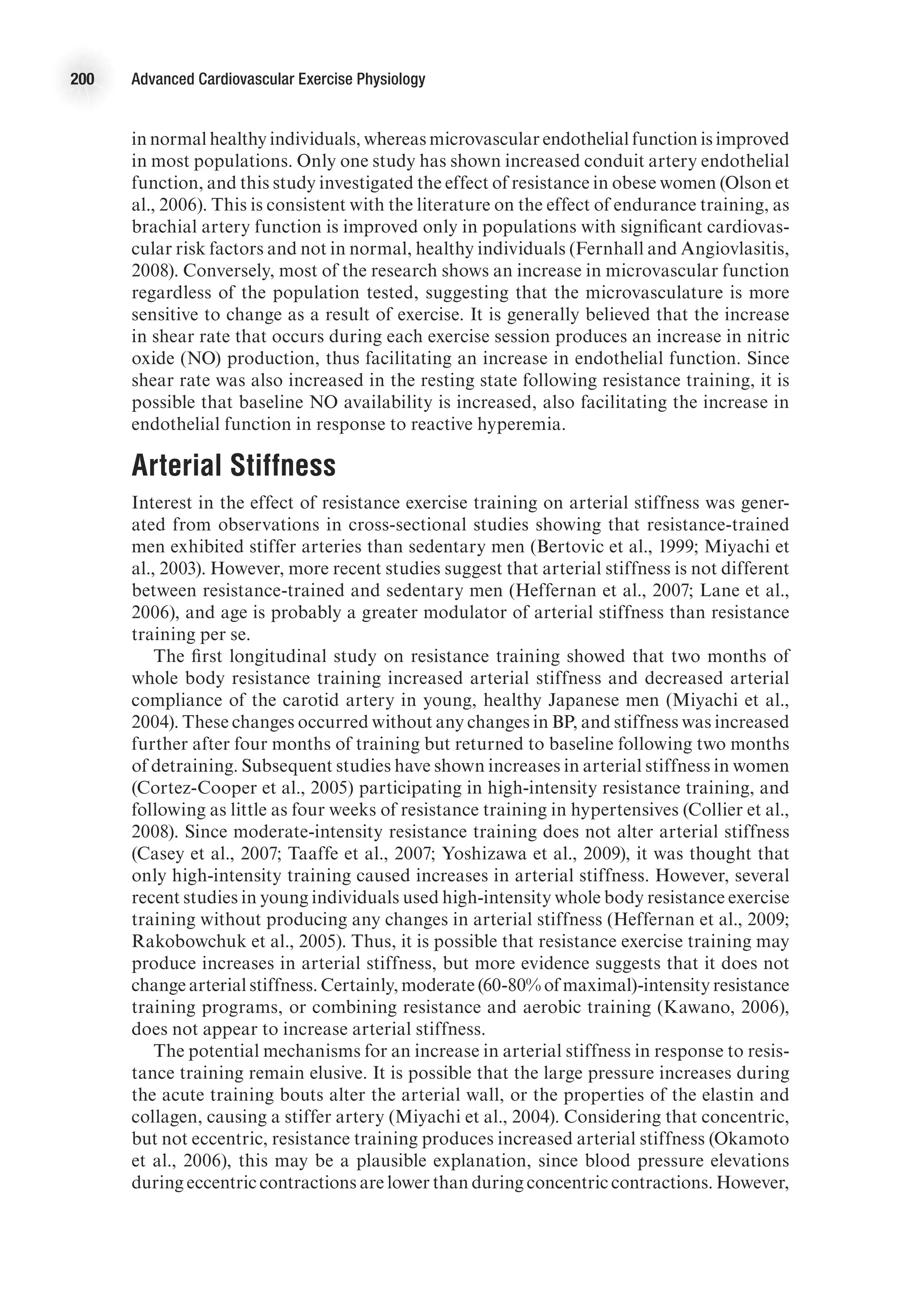 200 Advanced Cardiovascular Exercise Physiology
in normal healthy individuals, whereas microvascular endothelial function is improved
in most populations. Only one study has shown increased conduit artery endothelial
function, and this study investigated the effect of resistance in obese women (Olson et
al., 2006). This is consistent with the literature on the effect of endurance training, as
brachial artery function is improved only in populations with significant cardiovas-
cular risk factors and not in normal, healthy individuals (Fernhall and Angiovlasitis,
2008). Conversely, most of the research shows an increase in microvascular function
regardless of the population tested, suggesting that the microvasculature is more
sensitive to change as a result of exercise. It is generally believed that the increase
in shear rate that occurs during each exercise session produces an increase in nitric
oxide (NO) production, thus facilitating an increase in endothelial function. Since
shear rate was also increased in the resting state following resistance training, it is
possible that baseline NO availability is increased, also facilitating the increase in
endothelial function in response to reactive hyperemia.
Arterial Stiffness
Interest in the effect of resistance exercise training on arterial stiffness was gener-
ated from observations in cross-sectional studies showing that resistance-trained
men exhibited stiffer arteries than sedentary men (Bertovic et al., 1999; Miyachi et
al., 2003). However, more recent studies suggest that arterial stiffness is not different
between resistance-trained and sedentary men (Heffernan et al., 2007; Lane et al.,
2006), and age is probably a greater modulator of arterial stiffness than resistance
training per se.
The first longitudinal study on resistance training showed that two months of
whole body resistance training increased arterial stiffness and decreased arterial
compliance of the carotid artery in young, healthy Japanese men (Miyachi et al.,
2004). These changes occurred without any changes in BP, and stiffness was increased
further after four months of training but returned to baseline following two months
of detraining. Subsequent studies have shown increases in arterial stiffness in women
(Cortez-Cooper et al., 2005) participating in high-intensity resistance training, and
following as little as four weeks of resistance training in hypertensives (Collier et al.,
2008). Since moderate-intensity resistance training does not alter arterial stiffness
(Casey et al., 2007; Taaffe et al., 2007; Yoshizawa et al., 2009), it was thought that
only high-intensity training caused increases in arterial stiffness. However, several
recent studies in young individuals used high-intensity whole body resistance exercise
training without producing any changes in arterial stiffness (Heffernan et al., 2009;
Rakobowchuk et al., 2005). Thus, it is possible that resistance exercise training may
produce increases in arterial stiffness, but more evidence suggests that it does not
change arterial stiffness. Certainly, moderate (60-80% of maximal)-intensity resistance
training programs, or combining resistance and aerobic training (Kawano, 2006),
does not appear to increase arterial stiffness.
The potential mechanisms for an increase in arterial stiffness in response to resis-
tance training remain elusive. It is possible that the large pressure increases during
the acute training bouts alter the arterial wall, or the properties of the elastin and
collagen, causing a stiffer artery (Miyachi et al., 2004). Considering that concentric,
but not eccentric, resistance training produces increased arterial stiffness (Okamoto
et al., 2006), this may be a plausible explanation, since blood pressure elevations
during eccentric contractions are lower than during concentric contractions. However,
 