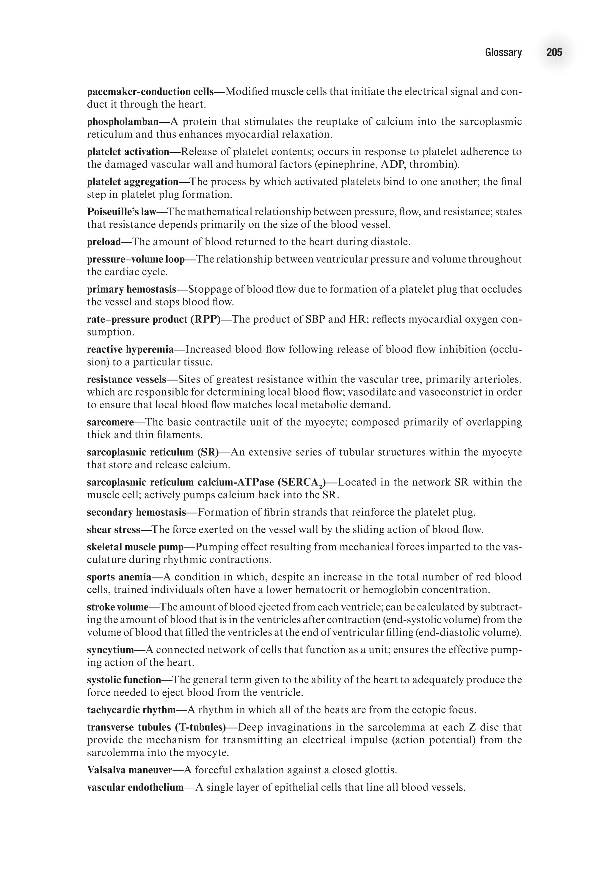 Glossary 205
pacemaker-conduction cells—Modified muscle cells that initiate the electrical signal and con-
duct it through the heart.
phospholamban—A protein that stimulates the reuptake of calcium into the sarcoplasmic
reticulum and thus enhances myocardial relaxation.
platelet activation—Release of platelet contents; occurs in response to platelet adherence to
the damaged vascular wall and humoral factors (epinephrine, ADP, thrombin).
platelet aggregation—The process by which activated platelets bind to one another; the final
step in platelet plug formation.
Poiseuille’s law—The mathematical relationship between pressure, flow, and resistance; states
that resistance depends primarily on the size of the blood vessel.
preload—The amount of blood returned to the heart during diastole.
pressure–volume loop—The relationship between ventricular pressure and volume throughout
the cardiac cycle.
primary hemostasis—Stoppage of blood flow due to formation of a platelet plug that occludes
the vessel and stops blood flow.
rate–pressure product (RPP)—The product of SBP and HR; reflects myocardial oxygen con-
sumption.
reactive hyperemia—Increased blood flow following release of blood flow inhibition (occlu-
sion) to a particular tissue.
resistance vessels—Sites of greatest resistance within the vascular tree, primarily arterioles,
which are responsible for determining local blood flow; vasodilate and vasoconstrict in order
to ensure that local blood flow matches local metabolic demand.
sarcomere—The basic contractile unit of the myocyte; composed primarily of overlapping
thick and thin filaments.
sarcoplasmic reticulum (SR)—An extensive series of tubular structures within the myocyte
that store and release calcium.
sarcoplasmic reticulum calcium-ATPase (SERCA2
)—Located in the network SR within the
muscle cell; actively pumps calcium back into the SR.
secondary hemostasis—Formation of fibrin strands that reinforce the platelet plug.
shear stress—The force exerted on the vessel wall by the sliding action of blood flow.
skeletal muscle pump—Pumping effect resulting from mechanical forces imparted to the vas-
culature during rhythmic contractions.
sports anemia—A condition in which, despite an increase in the total number of red blood
cells, trained individuals often have a lower hematocrit or hemoglobin concentration.
stroke volume—The amount of blood ejected from each ventricle; can be calculated by subtract-
ing the amount of blood that is in the ventricles after contraction (end-systolic volume) from the
volume of blood that filled the ventricles at the end of ventricular filling (end-diastolic volume).
syncytium—A connected network of cells that function as a unit; ensures the effective pump-
ing action of the heart.
systolic function—The general term given to the ability of the heart to adequately produce the
force needed to eject blood from the ventricle.
tachycardic rhythm—A rhythm in which all of the beats are from the ectopic focus.
transverse tubules (T-tubules)—Deep invaginations in the sarcolemma at each Z disc that
provide the mechanism for transmitting an electrical impulse (action potential) from the
sarcolemma into the myocyte.
Valsalva maneuver—A forceful exhalation against a closed glottis.
vascular endothelium—A single layer of epithelial cells that line all blood vessels.
 