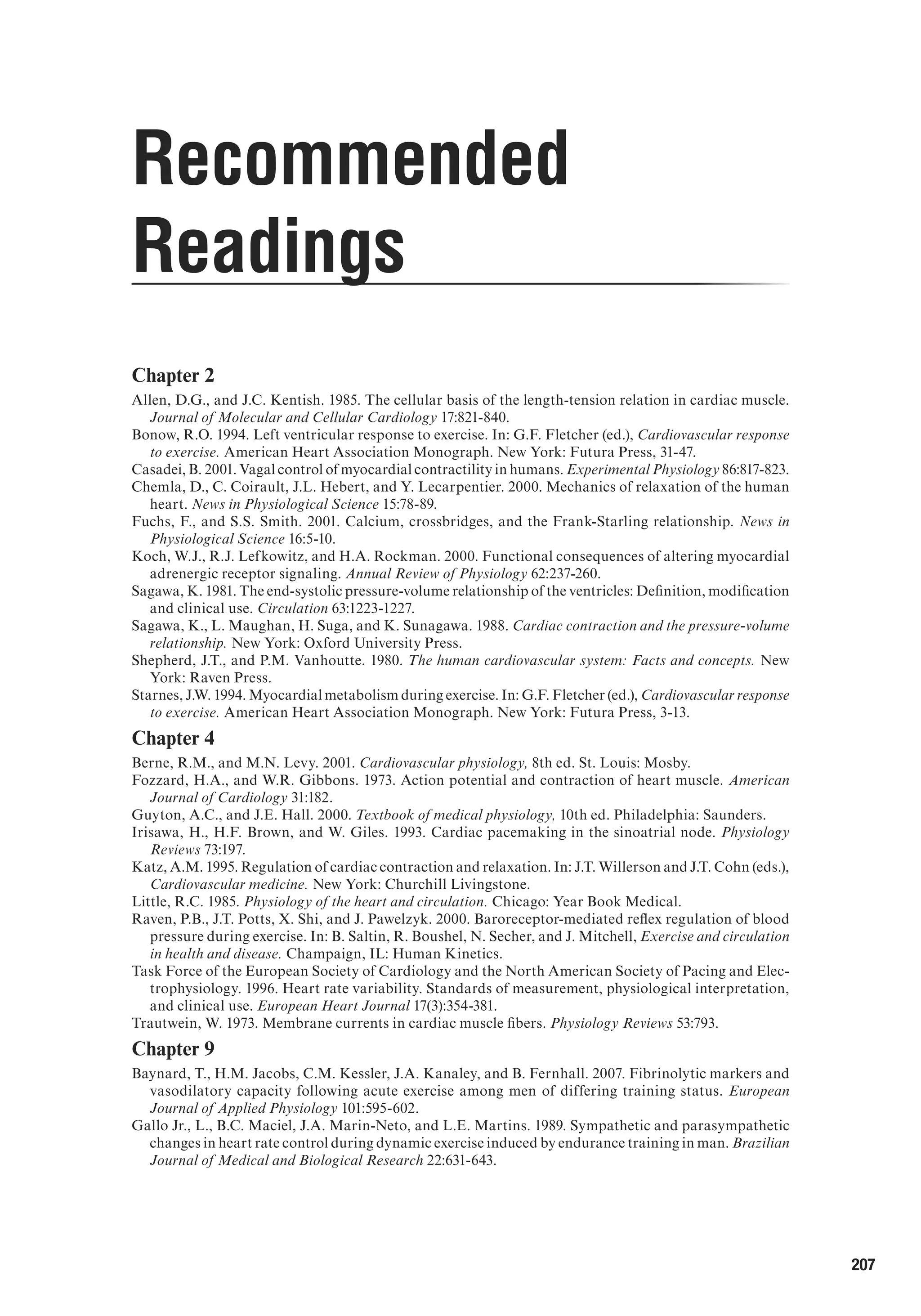 207
Recommended
Readings
Chapter 2
Allen, D.G., and J.C. Kentish. 1985. The cellular basis of the length-tension relation in cardiac muscle.
Journal of Molecular and Cellular Cardiology 17:821-840.
Bonow, R.O. 1994. Left ventricular response to exercise. In: G.F. Fletcher (ed.), Cardiovascular response
to exercise. American Heart Association Monograph. New York: Futura Press, 31-47.
Casadei, B. 2001. Vagal control of myocardial contractility in humans. Experimental Physiology 86:817-823.
Chemla, D., C. Coirault, J.L. Hebert, and Y. Lecarpentier. 2000. Mechanics of relaxation of the human
heart. News in Physiological Science 15:78-89.
Fuchs, F., and S.S. Smith. 2001. Calcium, crossbridges, and the Frank-Starling relationship. News in
Physiological Science 16:5-10.
Koch, W.J., R.J. Lefkowitz, and H.A. Rockman. 2000. Functional consequences of altering myocardial
adrenergic receptor signaling. Annual Review of Physiology 62:237-260.
Sagawa, K. 1981. The end-systolic pressure-volume relationship of the ventricles: Definition, modification
and clinical use. Circulation 63:1223-1227.
Sagawa, K., L. Maughan, H. Suga, and K. Sunagawa. 1988. Cardiac contraction and the pressure-volume
relationship. New York: Oxford University Press.
Shepherd, J.T., and P.M. Vanhoutte. 1980. The human cardiovascular system: Facts and concepts. New
York: Raven Press.
Starnes, J.W. 1994. Myocardial metabolism during exercise. In: G.F. Fletcher (ed.), Cardiovascular response
to exercise. American Heart Association Monograph. New York: Futura Press, 3-13.
Chapter 4
Berne, R.M., and M.N. Levy. 2001. Cardiovascular physiology, 8th ed. St. Louis: Mosby.
Fozzard, H.A., and W.R. Gibbons. 1973. Action potential and contraction of heart muscle. American
Journal of Cardiology 31:182.
Guyton, A.C., and J.E. Hall. 2000. Textbook of medical physiology, 10th ed. Philadelphia: Saunders.
Irisawa, H., H.F. Brown, and W. Giles. 1993. Cardiac pacemaking in the sinoatrial node. Physiology
Reviews 73:197.
Katz, A.M. 1995. Regulation of cardiac contraction and relaxation. In: J.T. Willerson and J.T. Cohn (eds.),
Cardiovascular medicine. New York: Churchill Livingstone.
Little, R.C. 1985. Physiology of the heart and circulation. Chicago: Year Book Medical.
Raven, P.B., J.T. Potts, X. Shi, and J. Pawelzyk. 2000. Baroreceptor-mediated reflex regulation of blood
pressure during exercise. In: B. Saltin, R. Boushel, N. Secher, and J. Mitchell, Exercise and circulation
in health and disease. Champaign, IL: Human Kinetics.
Task Force of the European Society of Cardiology and the North American Society of Pacing and Elec-
trophysiology. 1996. Heart rate variability. Standards of measurement, physiological interpretation,
and clinical use. European Heart Journal 17(3):354-381.
Trautwein, W. 1973. Membrane currents in cardiac muscle fibers. Physiology Reviews 53:793.
Chapter 9
Baynard, T., H.M. Jacobs, C.M. Kessler, J.A. Kanaley, and B. Fernhall. 2007. Fibrinolytic markers and
vasodilatory capacity following acute exercise among men of differing training status. European
Journal of Applied Physiology 101:595-602.
Gallo Jr., L., B.C. Maciel, J.A. Marin-Neto, and L.E. Martins. 1989. Sympathetic and parasympathetic
changes in heart rate control during dynamic exercise induced by endurance training in man. Brazilian
Journal of Medical and Biological Research 22:631-643.
 
