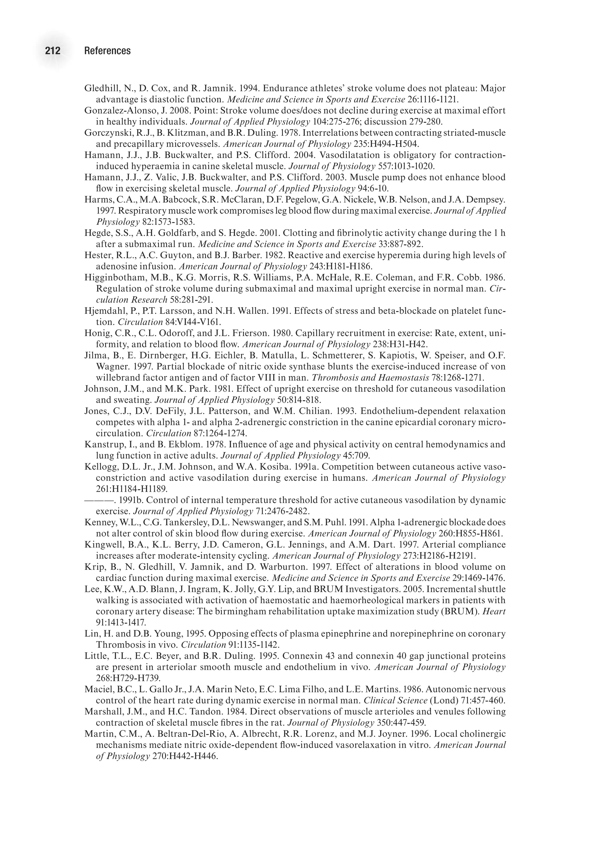 212 References
Gledhill, N., D. Cox, and R. Jamnik. 1994. Endurance athletes’ stroke volume does not plateau: Major
advantage is diastolic function. Medicine and Science in Sports and Exercise 26:1116-1121.
Gonzalez-Alonso, J. 2008. Point: Stroke volume does/does not decline during exercise at maximal effort
in healthy individuals. Journal of Applied Physiology 104:275-276; discussion 279-280.
Gorczynski, R.J., B. Klitzman, and B.R. Duling. 1978. Interrelations between contracting striated-muscle
and precapillary microvessels. American Journal of Physiology 235:H494-H504.
Hamann, J.J., J.B. Buckwalter, and P.S. Clifford. 2004. Vasodilatation is obligatory for contraction-
induced hyperaemia in canine skeletal muscle. Journal of Physiology 557:1013-1020.
Hamann, J.J., Z. Valic, J.B. Buckwalter, and P.S. Clifford. 2003. Muscle pump does not enhance blood
flow in exercising skeletal muscle. Journal of Applied Physiology 94:6-10.
Harms, C.A., M.A. Babcock, S.R. McClaran, D.F. Pegelow, G.A. Nickele, W.B. Nelson, and J.A. Dempsey.
1997. Respiratory muscle work compromises leg blood flow during maximal exercise. Journal of Applied
Physiology 82:1573-1583.
Hegde, S.S., A.H. Goldfarb, and S. Hegde. 2001. Clotting and fibrinolytic activity change during the 1 h
after a submaximal run. Medicine and Science in Sports and Exercise 33:887-892.
Hester, R.L., A.C. Guyton, and B.J. Barber. 1982. Reactive and exercise hyperemia during high levels of
adenosine infusion. American Journal of Physiology 243:H181-H186.
Higginbotham, M.B., K.G. Morris, R.S. Williams, P.A. McHale, R.E. Coleman, and F.R. Cobb. 1986.
Regulation of stroke volume during submaximal and maximal upright exercise in normal man. Cir-
culation Research 58:281-291.
Hjemdahl, P., P.T. Larsson, and N.H. Wallen. 1991. Effects of stress and beta-blockade on platelet func-
tion. Circulation 84:VI44-V161.
Honig, C.R., C.L. Odoroff, and J.L. Frierson. 1980. Capillary recruitment in exercise: Rate, extent, uni-
formity, and relation to blood flow. American Journal of Physiology 238:H31-H42.
Jilma, B., E. Dirnberger, H.G. Eichler, B. Matulla, L. Schmetterer, S. Kapiotis, W. Speiser, and O.F.
Wagner. 1997. Partial blockade of nitric oxide synthase blunts the exercise-induced increase of von
willebrand factor antigen and of factor VIII in man. Thrombosis and Haemostasis 78:1268-1271.
Johnson, J.M., and M.K. Park. 1981. Effect of upright exercise on threshold for cutaneous vasodilation
and sweating. Journal of Applied Physiology 50:814-818.
Jones, C.J., D.V. DeFily, J.L. Patterson, and W.M. Chilian. 1993. Endothelium-dependent relaxation
competes with alpha 1- and alpha 2-adrenergic constriction in the canine epicardial coronary micro-
circulation. Circulation 87:1264-1274.
Kanstrup, I., and B. Ekblom. 1978. Influence of age and physical activity on central hemodynamics and
lung function in active adults. Journal of Applied Physiology 45:709.
Kellogg, D.L. Jr., J.M. Johnson, and W.A. Kosiba. 1991a. Competition between cutaneous active vaso-
constriction and active vasodilation during exercise in humans. American Journal of Physiology
261:H1184-H1189.
———. 1991b. Control of internal temperature threshold for active cutaneous vasodilation by dynamic
exercise. Journal of Applied Physiology 71:2476-2482.
Kenney, W.L., C.G. Tankersley, D.L. Newswanger, and S.M. Puhl. 1991. Alpha 1-adrenergic blockade does
not alter control of skin blood flow during exercise. American Journal of Physiology 260:H855-H861.
Kingwell, B.A., K.L. Berry, J.D. Cameron, G.L. Jennings, and A.M. Dart. 1997. Arterial compliance
increases after moderate-intensity cycling. American Journal of Physiology 273:H2186-H2191.
Krip, B., N. Gledhill, V. Jamnik, and D. Warburton. 1997. Effect of alterations in blood volume on
cardiac function during maximal exercise. Medicine and Science in Sports and Exercise 29:1469-1476.
Lee, K.W., A.D. Blann, J. Ingram, K. Jolly, G.Y. Lip, and BRUM Investigators. 2005. Incremental shuttle
walking is associated with activation of haemostatic and haemorheological markers in patients with
coronary artery disease: The birmingham rehabilitation uptake maximization study (BRUM). Heart
91:1413-1417.
Lin, H. and D.B. Young, 1995. Opposing effects of plasma epinephrine and norepinephrine on coronary
Thrombosis in vivo. Circulation 91:1135-1142.
Little, T.L., E.C. Beyer, and B.R. Duling. 1995. Connexin 43 and connexin 40 gap junctional proteins
are present in arteriolar smooth muscle and endothelium in vivo. American Journal of Physiology
268:H729-H739.
Maciel, B.C., L. Gallo Jr., J.A. Marin Neto, E.C. Lima Filho, and L.E. Martins. 1986. Autonomic nervous
control of the heart rate during dynamic exercise in normal man. Clinical Science (Lond) 71:457-460.
Marshall, J.M., and H.C. Tandon. 1984. Direct observations of muscle arterioles and venules following
contraction of skeletal muscle fibres in the rat. Journal of Physiology 350:447-459.
Martin, C.M., A. Beltran-Del-Rio, A. Albrecht, R.R. Lorenz, and M.J. Joyner. 1996. Local cholinergic
mechanisms mediate nitric oxide-dependent flow-induced vasorelaxation in vitro. American Journal
of Physiology 270:H442-H446.
 