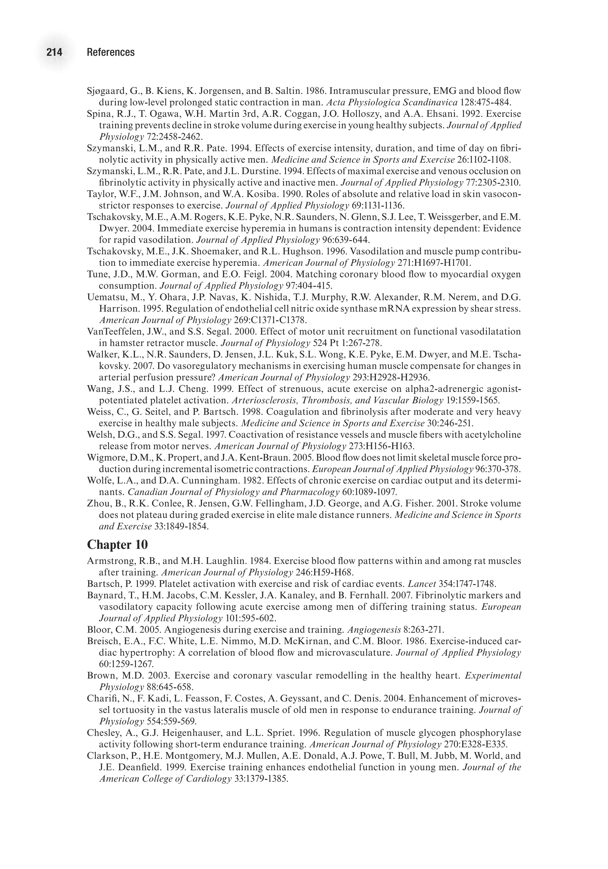 214 References
Sjøgaard, G., B. Kiens, K. Jorgensen, and B. Saltin. 1986. Intramuscular pressure, EMG and blood flow
during low-level prolonged static contraction in man. Acta Physiologica Scandinavica 128:475-484.
Spina, R.J., T. Ogawa, W.H. Martin 3rd, A.R. Coggan, J.O. Holloszy, and A.A. Ehsani. 1992. Exercise
training prevents decline in stroke volume during exercise in young healthy subjects. Journal of Applied
Physiology 72:2458-2462.
Szymanski, L.M., and R.R. Pate. 1994. Effects of exercise intensity, duration, and time of day on fibri-
nolytic activity in physically active men. Medicine and Science in Sports and Exercise 26:1102-1108.
Szymanski, L.M., R.R. Pate, and J.L. Durstine. 1994. Effects of maximal exercise and venous occlusion on
fibrinolytic activity in physically active and inactive men. Journal of Applied Physiology 77:2305-2310.
Taylor, W.F., J.M. Johnson, and W.A. Kosiba. 1990. Roles of absolute and relative load in skin vasocon-
strictor responses to exercise. Journal of Applied Physiology 69:1131-1136.
Tschakovsky, M.E., A.M. Rogers, K.E. Pyke, N.R. Saunders, N. Glenn, S.J. Lee, T. Weissgerber, and E.M.
Dwyer. 2004. Immediate exercise hyperemia in humans is contraction intensity dependent: Evidence
for rapid vasodilation. Journal of Applied Physiology 96:639-644.
Tschakovsky, M.E., J.K. Shoemaker, and R.L. Hughson. 1996. Vasodilation and muscle pump contribu-
tion to immediate exercise hyperemia. American Journal of Physiology 271:H1697-H1701.
Tune, J.D., M.W. Gorman, and E.O. Feigl. 2004. Matching coronary blood flow to myocardial oxygen
consumption. Journal of Applied Physiology 97:404-415.
Uematsu, M., Y. Ohara, J.P. Navas, K. Nishida, T.J. Murphy, R.W. Alexander, R.M. Nerem, and D.G.
Harrison. 1995. Regulation of endothelial cell nitric oxide synthase mRNA expression by shear stress.
American Journal of Physiology 269:C1371-C1378.
VanTeeffelen, J.W., and S.S. Segal. 2000. Effect of motor unit recruitment on functional vasodilatation
in hamster retractor muscle. Journal of Physiology 524 Pt 1:267-278.
Walker, K.L., N.R. Saunders, D. Jensen, J.L. Kuk, S.L. Wong, K.E. Pyke, E.M. Dwyer, and M.E. Tscha-
kovsky. 2007. Do vasoregulatory mechanisms in exercising human muscle compensate for changes in
arterial perfusion pressure? American Journal of Physiology 293:H2928-H2936.
Wang, J.S., and L.J. Cheng. 1999. Effect of strenuous, acute exercise on alpha2-adrenergic agonist-
potentiated platelet activation. Arteriosclerosis, Thrombosis, and Vascular Biology 19:1559-1565.
Weiss, C., G. Seitel, and P. Bartsch. 1998. Coagulation and fibrinolysis after moderate and very heavy
exercise in healthy male subjects. Medicine and Science in Sports and Exercise 30:246-251.
Welsh, D.G., and S.S. Segal. 1997. Coactivation of resistance vessels and muscle fibers with acetylcholine
release from motor nerves. American Journal of Physiology 273:H156-H163.
Wigmore, D.M., K. Propert, and J.A. Kent-Braun. 2005. Blood flow does not limit skeletal muscle force pro-
duction during incremental isometric contractions. European Journal of Applied Physiology 96:370-378.
Wolfe, L.A., and D.A. Cunningham. 1982. Effects of chronic exercise on cardiac output and its determi-
nants. Canadian Journal of Physiology and Pharmacology 60:1089-1097.
Zhou, B., R.K. Conlee, R. Jensen, G.W. Fellingham, J.D. George, and A.G. Fisher. 2001. Stroke volume
does not plateau during graded exercise in elite male distance runners. Medicine and Science in Sports
and Exercise 33:1849-1854.
Chapter 10
Armstrong, R.B., and M.H. Laughlin. 1984. Exercise blood flow patterns within and among rat muscles
after training. American Journal of Physiology 246:H59-H68.
Bartsch, P. 1999. Platelet activation with exercise and risk of cardiac events. Lancet 354:1747-1748.
Baynard, T., H.M. Jacobs, C.M. Kessler, J.A. Kanaley, and B. Fernhall. 2007. Fibrinolytic markers and
vasodilatory capacity following acute exercise among men of differing training status. European
Journal of Applied Physiology 101:595-602.
Bloor, C.M. 2005. Angiogenesis during exercise and training. Angiogenesis 8:263-271.
Breisch, E.A., F.C. White, L.E. Nimmo, M.D. McKirnan, and C.M. Bloor. 1986. Exercise-induced car-
diac hypertrophy: A correlation of blood flow and microvasculature. Journal of Applied Physiology
60:1259-1267.
Brown, M.D. 2003. Exercise and coronary vascular remodelling in the healthy heart. Experimental
Physiology 88:645-658.
Charifi, N., F. Kadi, L. Feasson, F. Costes, A. Geyssant, and C. Denis. 2004. Enhancement of microves-
sel tortuosity in the vastus lateralis muscle of old men in response to endurance training. Journal of
Physiology 554:559-569.
Chesley, A., G.J. Heigenhauser, and L.L. Spriet. 1996. Regulation of muscle glycogen phosphorylase
activity following short-term endurance training. American Journal of Physiology 270:E328-E335.
Clarkson, P., H.E. Montgomery, M.J. Mullen, A.E. Donald, A.J. Powe, T. Bull, M. Jubb, M. World, and
J.E. Deanfield. 1999. Exercise training enhances endothelial function in young men. Journal of the
American College of Cardiology 33:1379-1385.
 