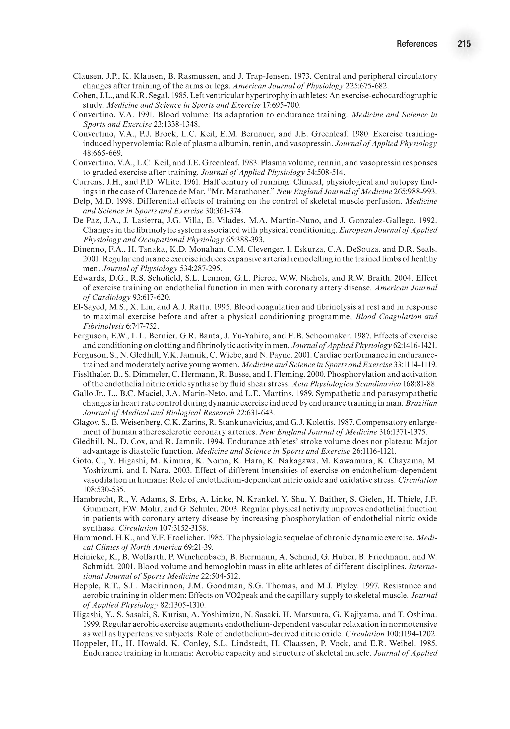 References 215
Clausen, J.P., K. Klausen, B. Rasmussen, and J. Trap-Jensen. 1973. Central and peripheral circulatory
changes after training of the arms or legs. American Journal of Physiology 225:675-682.
Cohen, J.L., and K.R. Segal. 1985. Left ventricular hypertrophy in athletes: An exercise-echocardiographic
study. Medicine and Science in Sports and Exercise 17:695-700.
Convertino, V.A. 1991. Blood volume: Its adaptation to endurance training. Medicine and Science in
Sports and Exercise 23:1338-1348.
Convertino, V.A., P.J. Brock, L.C. Keil, E.M. Bernauer, and J.E. Greenleaf. 1980. Exercise training-
induced hypervolemia: Role of plasma albumin, renin, and vasopressin. Journal of Applied Physiology
48:665-669.
Convertino, V.A., L.C. Keil, and J.E. Greenleaf. 1983. Plasma volume, rennin, and vasopressin responses
to graded exercise after training. Journal of Applied Physiology 54:508-514.
Currens, J.H., and P.D. White. 1961. Half century of running: Clinical, physiological and autopsy find-
ings in the case of Clarence de Mar, “Mr. Marathoner.” New England Journal of Medicine 265:988-993.
Delp, M.D. 1998. Differential effects of training on the control of skeletal muscle perfusion. Medicine
and Science in Sports and Exercise 30:361-374.
De Paz, J.A., J. Lasierra, J.G. Villa, E. Vilades, M.A. Martin-Nuno, and J. Gonzalez-Gallego. 1992.
Changes in the fibrinolytic system associated with physical conditioning. European Journal of Applied
Physiology and Occupational Physiology 65:388-393.
Dinenno, F.A., H. Tanaka, K.D. Monahan, C.M. Clevenger, I. Eskurza, C.A. DeSouza, and D.R. Seals.
2001. Regular endurance exercise induces expansive arterial remodelling in the trained limbs of healthy
men. Journal of Physiology 534:287-295.
Edwards, D.G., R.S. Schofield, S.L. Lennon, G.L. Pierce, W.W. Nichols, and R.W. Braith. 2004. Effect
of exercise training on endothelial function in men with coronary artery disease. American Journal
of Cardiology 93:617-620.
El-Sayed, M.S., X. Lin, and A.J. Rattu. 1995. Blood coagulation and fibrinolysis at rest and in response
to maximal exercise before and after a physical conditioning programme. Blood Coagulation and
Fibrinolysis 6:747-752.
Ferguson, E.W., L.L. Bernier, G.R. Banta, J. Yu-Yahiro, and E.B. Schoomaker. 1987. Effects of exercise
and conditioning on clotting and fibrinolytic activity in men. Journal of Applied Physiology 62:1416-1421.
Ferguson, S., N. Gledhill, V.K. Jamnik, C. Wiebe, and N. Payne. 2001. Cardiac performance in endurance-
trained and moderately active young women. Medicine and Science in Sports and Exercise 33:1114-1119.
Fisslthaler, B., S. Dimmeler, C. Hermann, R. Busse, and I. Fleming. 2000. Phosphorylation and activation
of the endothelial nitric oxide synthase by fluid shear stress. Acta Physiologica Scandinavica 168:81-88.
Gallo Jr., L., B.C. Maciel, J.A. Marin-Neto, and L.E. Martins. 1989. Sympathetic and parasympathetic
changes in heart rate control during dynamic exercise induced by endurance training in man. Brazilian
Journal of Medical and Biological Research 22:631-643.
Glagov, S., E. Weisenberg, C.K. Zarins, R. Stankunavicius, and G.J. Kolettis. 1987. Compensatory enlarge-
ment of human atherosclerotic coronary arteries. New England Journal of Medicine 316:1371-1375.
Gledhill, N., D. Cox, and R. Jamnik. 1994. Endurance athletes’ stroke volume does not plateau: Major
advantage is diastolic function. Medicine and Science in Sports and Exercise 26:1116-1121.
Goto, C., Y. Higashi, M. Kimura, K. Noma, K. Hara, K. Nakagawa, M. Kawamura, K. Chayama, M.
Yoshizumi, and I. Nara. 2003. Effect of different intensities of exercise on endothelium-dependent
vasodilation in humans: Role of endothelium-dependent nitric oxide and oxidative stress. Circulation
108:530-535.
Hambrecht, R., V. Adams, S. Erbs, A. Linke, N. Krankel, Y. Shu, Y. Baither, S. Gielen, H. Thiele, J.F.
Gummert, F.W. Mohr, and G. Schuler. 2003. Regular physical activity improves endothelial function
in patients with coronary artery disease by increasing phosphorylation of endothelial nitric oxide
synthase. Circulation 107:3152-3158.
Hammond, H.K., and V.F. Froelicher. 1985. The physiologic sequelae of chronic dynamic exercise. Medi-
cal Clinics of North America 69:21-39.
Heinicke, K., B. Wolfarth, P. Winchenbach, B. Biermann, A. Schmid, G. Huber, B. Friedmann, and W.
Schmidt. 2001. Blood volume and hemoglobin mass in elite athletes of different disciplines. Interna-
tional Journal of Sports Medicine 22:504-512.
Hepple, R.T., S.L. Mackinnon, J.M. Goodman, S.G. Thomas, and M.J. Plyley. 1997. Resistance and
aerobic training in older men: Effects on VO2peak and the capillary supply to skeletal muscle. Journal
of Applied Physiology 82:1305-1310.
Higashi, Y., S. Sasaki, S. Kurisu, A. Yoshimizu, N. Sasaki, H. Matsuura, G. Kajiyama, and T. Oshima.
1999. Regular aerobic exercise augments endothelium-dependent vascular relaxation in normotensive
as well as hypertensive subjects: Role of endothelium-derived nitric oxide. Circulation 100:1194-1202.
Hoppeler, H., H. Howald, K. Conley, S.L. Lindstedt, H. Claassen, P. Vock, and E.R. Weibel. 1985.
Endurance training in humans: Aerobic capacity and structure of skeletal muscle. Journal of Applied
 