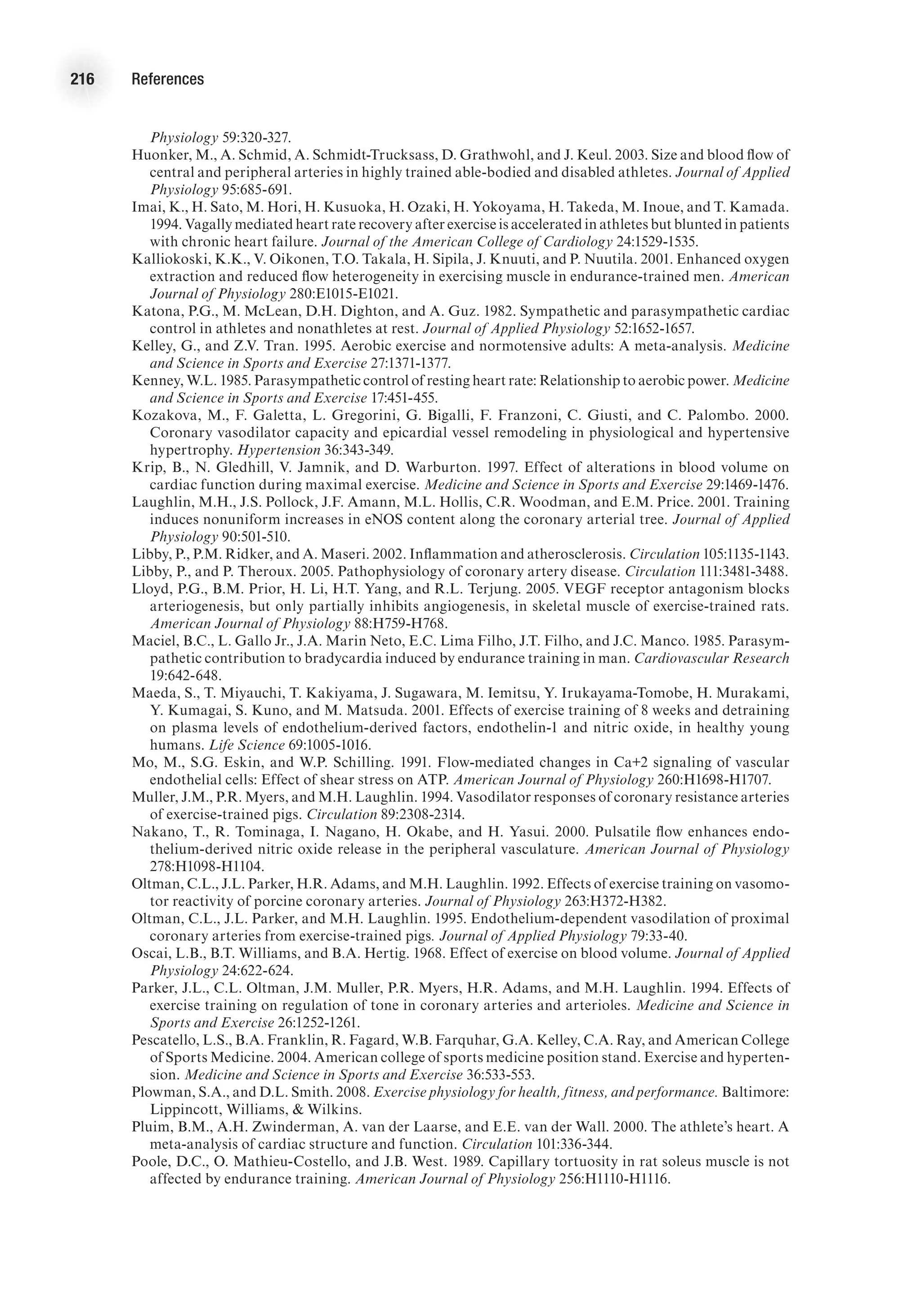 216 References
Physiology 59:320-327.
Huonker, M., A. Schmid, A. Schmidt-Trucksass, D. Grathwohl, and J. Keul. 2003. Size and blood flow of
central and peripheral arteries in highly trained able-bodied and disabled athletes. Journal of Applied
Physiology 95:685-691.
Imai, K., H. Sato, M. Hori, H. Kusuoka, H. Ozaki, H. Yokoyama, H. Takeda, M. Inoue, and T. Kamada.
1994. Vagally mediated heart rate recovery after exercise is accelerated in athletes but blunted in patients
with chronic heart failure. Journal of the American College of Cardiology 24:1529-1535.
Kalliokoski, K.K., V. Oikonen, T.O. Takala, H. Sipila, J. Knuuti, and P. Nuutila. 2001. Enhanced oxygen
extraction and reduced flow heterogeneity in exercising muscle in endurance-trained men. American
Journal of Physiology 280:E1015-E1021.
Katona, P.G., M. McLean, D.H. Dighton, and A. Guz. 1982. Sympathetic and parasympathetic cardiac
control in athletes and nonathletes at rest. Journal of Applied Physiology 52:1652-1657.
Kelley, G., and Z.V. Tran. 1995. Aerobic exercise and normotensive adults: A meta-analysis. Medicine
and Science in Sports and Exercise 27:1371-1377.
Kenney, W.L. 1985. Parasympathetic control of resting heart rate: Relationship to aerobic power. Medicine
and Science in Sports and Exercise 17:451-455.
Kozakova, M., F. Galetta, L. Gregorini, G. Bigalli, F. Franzoni, C. Giusti, and C. Palombo. 2000.
Coronary vasodilator capacity and epicardial vessel remodeling in physiological and hypertensive
hypertrophy. Hypertension 36:343-349.
Krip, B., N. Gledhill, V. Jamnik, and D. Warburton. 1997. Effect of alterations in blood volume on
cardiac function during maximal exercise. Medicine and Science in Sports and Exercise 29:1469-1476.
Laughlin, M.H., J.S. Pollock, J.F. Amann, M.L. Hollis, C.R. Woodman, and E.M. Price. 2001. Training
induces nonuniform increases in eNOS content along the coronary arterial tree. Journal of Applied
Physiology 90:501-510.
Libby, P., P.M. Ridker, and A. Maseri. 2002. Inflammation and atherosclerosis. Circulation 105:1135-1143.
Libby, P., and P. Theroux. 2005. Pathophysiology of coronary artery disease. Circulation 111:3481-3488.
Lloyd, P.G., B.M. Prior, H. Li, H.T. Yang, and R.L. Terjung. 2005. VEGF receptor antagonism blocks
arteriogenesis, but only partially inhibits angiogenesis, in skeletal muscle of exercise-trained rats.
American Journal of Physiology 88:H759-H768.
Maciel, B.C., L. Gallo Jr., J.A. Marin Neto, E.C. Lima Filho, J.T. Filho, and J.C. Manco. 1985. Parasym-
pathetic contribution to bradycardia induced by endurance training in man. Cardiovascular Research
19:642-648.
Maeda, S., T. Miyauchi, T. Kakiyama, J. Sugawara, M. Iemitsu, Y. Irukayama-Tomobe, H. Murakami,
Y. Kumagai, S. Kuno, and M. Matsuda. 2001. Effects of exercise training of 8 weeks and detraining
on plasma levels of endothelium-derived factors, endothelin-1 and nitric oxide, in healthy young
humans. Life Science 69:1005-1016.
Mo, M., S.G. Eskin, and W.P. Schilling. 1991. Flow-mediated changes in Ca+2 signaling of vascular
endothelial cells: Effect of shear stress on ATP. American Journal of Physiology 260:H1698-H1707.
Muller, J.M., P.R. Myers, and M.H. Laughlin. 1994. Vasodilator responses of coronary resistance arteries
of exercise-trained pigs. Circulation 89:2308-2314.
Nakano, T., R. Tominaga, I. Nagano, H. Okabe, and H. Yasui. 2000. Pulsatile flow enhances endo-
thelium-derived nitric oxide release in the peripheral vasculature. American Journal of Physiology
278:H1098-H1104.
Oltman, C.L., J.L. Parker, H.R. Adams, and M.H. Laughlin. 1992. Effects of exercise training on vasomo-
tor reactivity of porcine coronary arteries. Journal of Physiology 263:H372-H382.
Oltman, C.L., J.L. Parker, and M.H. Laughlin. 1995. Endothelium-dependent vasodilation of proximal
coronary arteries from exercise-trained pigs. Journal of Applied Physiology 79:33-40.
Oscai, L.B., B.T. Williams, and B.A. Hertig. 1968. Effect of exercise on blood volume. Journal of Applied
Physiology 24:622-624.
Parker, J.L., C.L. Oltman, J.M. Muller, P.R. Myers, H.R. Adams, and M.H. Laughlin. 1994. Effects of
exercise training on regulation of tone in coronary arteries and arterioles. Medicine and Science in
Sports and Exercise 26:1252-1261.
Pescatello, L.S., B.A. Franklin, R. Fagard, W.B. Farquhar, G.A. Kelley, C.A. Ray, and American College
of Sports Medicine. 2004. American college of sports medicine position stand. Exercise and hyperten-
sion. Medicine and Science in Sports and Exercise 36:533-553.
Plowman, S.A., and D.L. Smith. 2008. Exercise physiology for health, fitness, and performance. Baltimore:
Lippincott, Williams,  Wilkins.
Pluim, B.M., A.H. Zwinderman, A. van der Laarse, and E.E. van der Wall. 2000. The athlete’s heart. A
meta-analysis of cardiac structure and function. Circulation 101:336-344.
Poole, D.C., O. Mathieu-Costello, and J.B. West. 1989. Capillary tortuosity in rat soleus muscle is not
affected by endurance training. American Journal of Physiology 256:H1110-H1116.
 