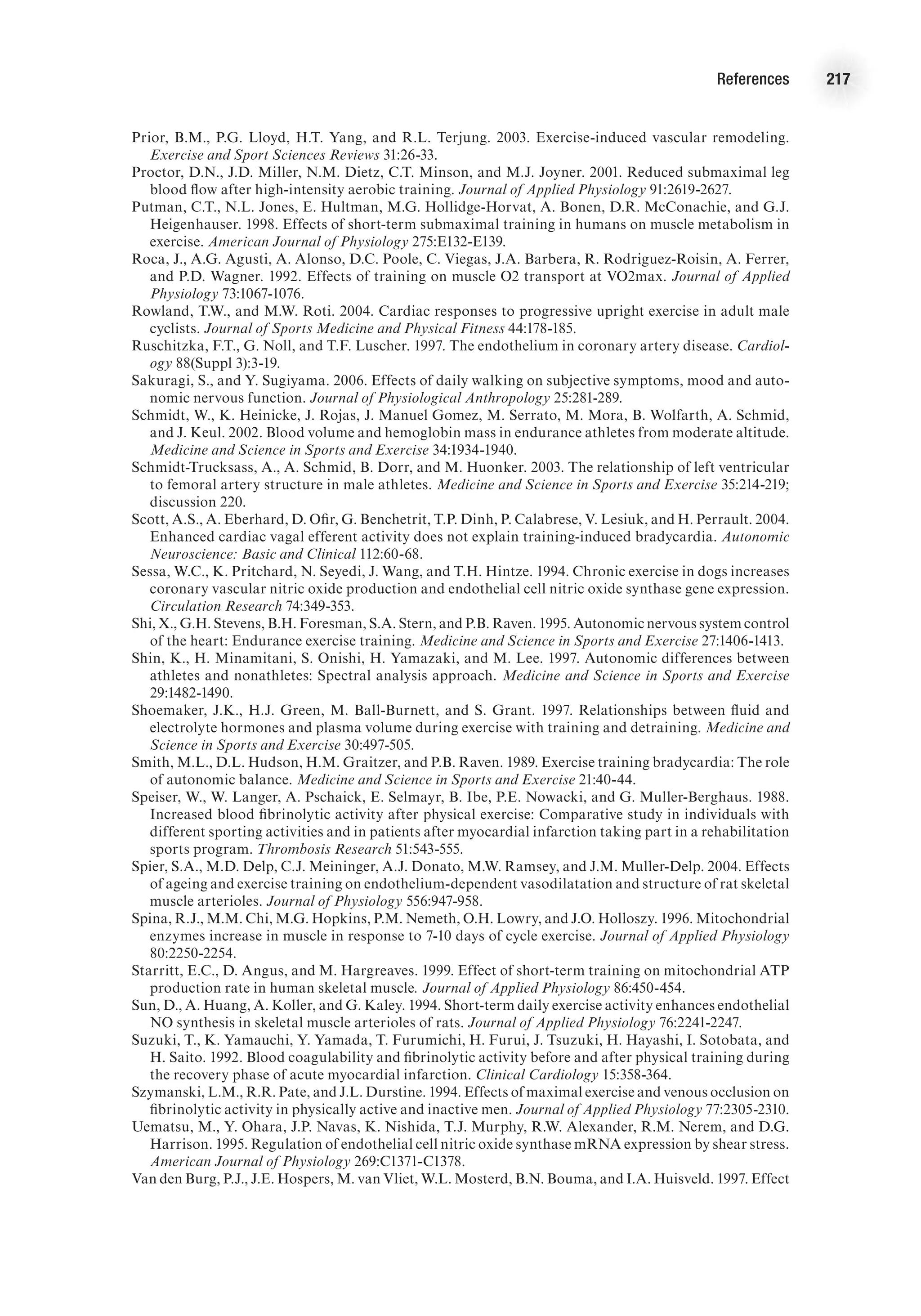 References 217
Prior, B.M., P.G. Lloyd, H.T. Yang, and R.L. Terjung. 2003. Exercise-induced vascular remodeling.
Exercise and Sport Sciences Reviews 31:26-33.
Proctor, D.N., J.D. Miller, N.M. Dietz, C.T. Minson, and M.J. Joyner. 2001. Reduced submaximal leg
blood flow after high-intensity aerobic training. Journal of Applied Physiology 91:2619-2627.
Putman, C.T., N.L. Jones, E. Hultman, M.G. Hollidge-Horvat, A. Bonen, D.R. McConachie, and G.J.
Heigenhauser. 1998. Effects of short-term submaximal training in humans on muscle metabolism in
exercise. American Journal of Physiology 275:E132-E139.
Roca, J., A.G. Agusti, A. Alonso, D.C. Poole, C. Viegas, J.A. Barbera, R. Rodriguez-Roisin, A. Ferrer,
and P.D. Wagner. 1992. Effects of training on muscle O2 transport at VO2max. Journal of Applied
Physiology 73:1067-1076.
Rowland, T.W., and M.W. Roti. 2004. Cardiac responses to progressive upright exercise in adult male
cyclists. Journal of Sports Medicine and Physical Fitness 44:178-185.
Ruschitzka, F.T., G. Noll, and T.F. Luscher. 1997. The endothelium in coronary artery disease. Cardiol-
ogy 88(Suppl 3):3-19.
Sakuragi, S., and Y. Sugiyama. 2006. Effects of daily walking on subjective symptoms, mood and auto-
nomic nervous function. Journal of Physiological Anthropology 25:281-289.
Schmidt, W., K. Heinicke, J. Rojas, J. Manuel Gomez, M. Serrato, M. Mora, B. Wolfarth, A. Schmid,
and J. Keul. 2002. Blood volume and hemoglobin mass in endurance athletes from moderate altitude.
Medicine and Science in Sports and Exercise 34:1934-1940.
Schmidt-Trucksass, A., A. Schmid, B. Dorr, and M. Huonker. 2003. The relationship of left ventricular
to femoral artery structure in male athletes. Medicine and Science in Sports and Exercise 35:214-219;
discussion 220.
Scott, A.S., A. Eberhard, D. Ofir, G. Benchetrit, T.P. Dinh, P. Calabrese, V. Lesiuk, and H. Perrault. 2004.
Enhanced cardiac vagal efferent activity does not explain training-induced bradycardia. Autonomic
Neuroscience: Basic and Clinical 112:60-68.
Sessa, W.C., K. Pritchard, N. Seyedi, J. Wang, and T.H. Hintze. 1994. Chronic exercise in dogs increases
coronary vascular nitric oxide production and endothelial cell nitric oxide synthase gene expression.
Circulation Research 74:349-353.
Shi, X., G.H. Stevens, B.H. Foresman, S.A. Stern, and P.B. Raven. 1995. Autonomic nervous system control
of the heart: Endurance exercise training. Medicine and Science in Sports and Exercise 27:1406-1413.
Shin, K., H. Minamitani, S. Onishi, H. Yamazaki, and M. Lee. 1997. Autonomic differences between
athletes and nonathletes: Spectral analysis approach. Medicine and Science in Sports and Exercise
29:1482-1490.
Shoemaker, J.K., H.J. Green, M. Ball-Burnett, and S. Grant. 1997. Relationships between fluid and
electrolyte hormones and plasma volume during exercise with training and detraining. Medicine and
Science in Sports and Exercise 30:497-505.
Smith, M.L., D.L. Hudson, H.M. Graitzer, and P.B. Raven. 1989. Exercise training bradycardia: The role
of autonomic balance. Medicine and Science in Sports and Exercise 21:40-44.
Speiser, W., W. Langer, A. Pschaick, E. Selmayr, B. Ibe, P.E. Nowacki, and G. Muller-Berghaus. 1988.
Increased blood fibrinolytic activity after physical exercise: Comparative study in individuals with
different sporting activities and in patients after myocardial infarction taking part in a rehabilitation
sports program. Thrombosis Research 51:543-555.
Spier, S.A., M.D. Delp, C.J. Meininger, A.J. Donato, M.W. Ramsey, and J.M. Muller-Delp. 2004. Effects
of ageing and exercise training on endothelium-dependent vasodilatation and structure of rat skeletal
muscle arterioles. Journal of Physiology 556:947-958.
Spina, R.J., M.M. Chi, M.G. Hopkins, P.M. Nemeth, O.H. Lowry, and J.O. Holloszy. 1996. Mitochondrial
enzymes increase in muscle in response to 7-10 days of cycle exercise. Journal of Applied Physiology
80:2250-2254.
Starritt, E.C., D. Angus, and M. Hargreaves. 1999. Effect of short-term training on mitochondrial ATP
production rate in human skeletal muscle. Journal of Applied Physiology 86:450-454.
Sun, D., A. Huang, A. Koller, and G. Kaley. 1994. Short-term daily exercise activity enhances endothelial
NO synthesis in skeletal muscle arterioles of rats. Journal of Applied Physiology 76:2241-2247.
Suzuki, T., K. Yamauchi, Y. Yamada, T. Furumichi, H. Furui, J. Tsuzuki, H. Hayashi, I. Sotobata, and
H. Saito. 1992. Blood coagulability and fibrinolytic activity before and after physical training during
the recovery phase of acute myocardial infarction. Clinical Cardiology 15:358-364.
Szymanski, L.M., R.R. Pate, and J.L. Durstine. 1994. Effects of maximal exercise and venous occlusion on
fibrinolytic activity in physically active and inactive men. Journal of Applied Physiology 77:2305-2310.
Uematsu, M., Y. Ohara, J.P. Navas, K. Nishida, T.J. Murphy, R.W. Alexander, R.M. Nerem, and D.G.
Harrison. 1995. Regulation of endothelial cell nitric oxide synthase mRNA expression by shear stress.
American Journal of Physiology 269:C1371-C1378.
Van den Burg, P.J., J.E. Hospers, M. van Vliet, W.L. Mosterd, B.N. Bouma, and I.A. Huisveld. 1997. Effect
 