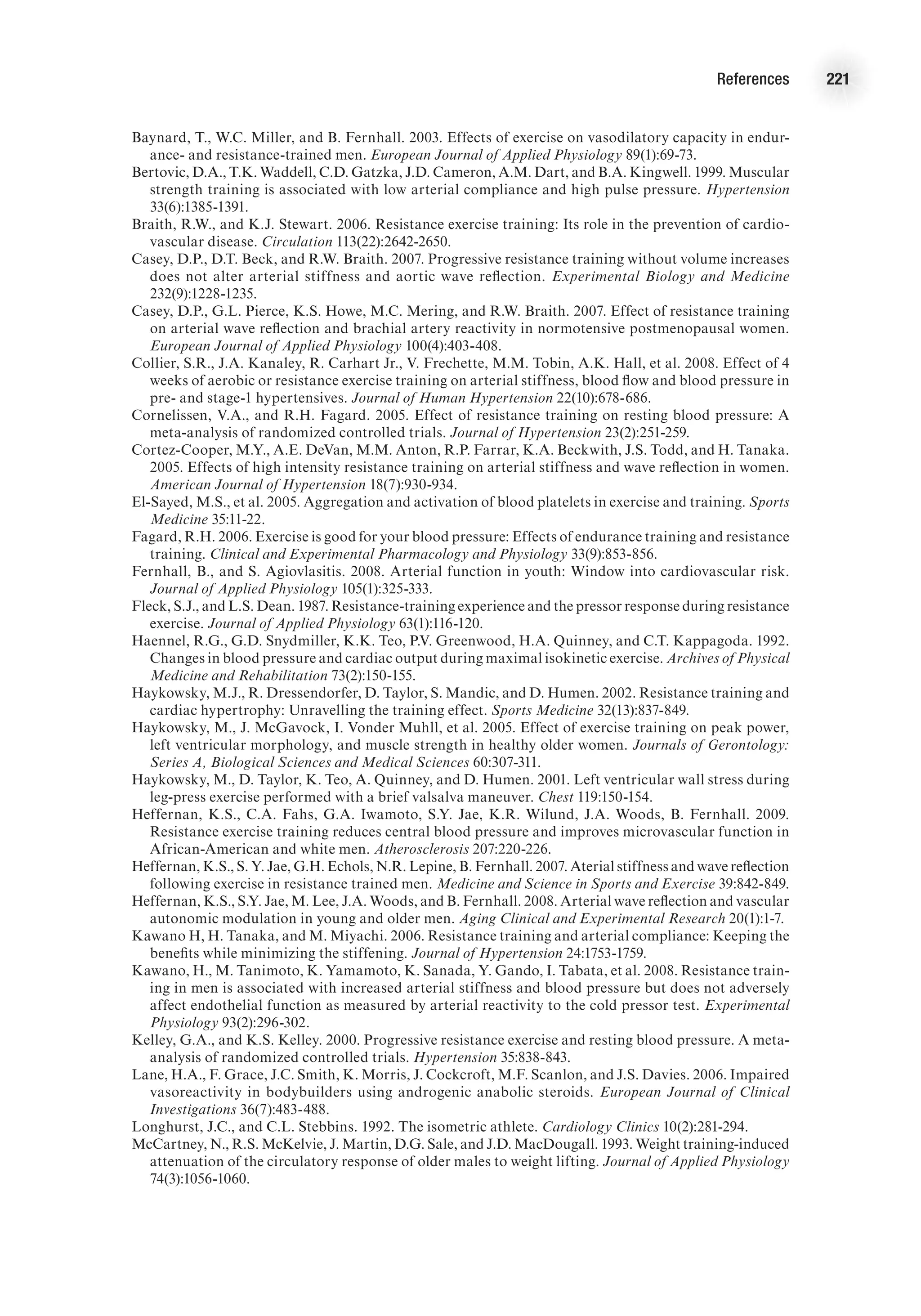 References 221
Baynard, T., W.C. Miller, and B. Fernhall. 2003. Effects of exercise on vasodilatory capacity in endur-
ance- and resistance-trained men. European Journal of Applied Physiology 89(1):69-73.
Bertovic, D.A., T.K. Waddell, C.D. Gatzka, J.D. Cameron, A.M. Dart, and B.A. Kingwell. 1999. Muscular
strength training is associated with low arterial compliance and high pulse pressure. Hypertension
33(6):1385-1391.
Braith, R.W., and K.J. Stewart. 2006. Resistance exercise training: Its role in the prevention of cardio-
vascular disease. Circulation 113(22):2642-2650.
Casey, D.P., D.T. Beck, and R.W. Braith. 2007. Progressive resistance training without volume increases
does not alter arterial stiffness and aortic wave reflection. Experimental Biology and Medicine
232(9):1228-1235.
Casey, D.P., G.L. Pierce, K.S. Howe, M.C. Mering, and R.W. Braith. 2007. Effect of resistance training
on arterial wave reflection and brachial artery reactivity in normotensive postmenopausal women.
European Journal of Applied Physiology 100(4):403-408.
Collier, S.R., J.A. Kanaley, R. Carhart Jr., V. Frechette, M.M. Tobin, A.K. Hall, et al. 2008. Effect of 4
weeks of aerobic or resistance exercise training on arterial stiffness, blood flow and blood pressure in
pre- and stage-1 hypertensives. Journal of Human Hypertension 22(10):678-686.
Cornelissen, V.A., and R.H. Fagard. 2005. Effect of resistance training on resting blood pressure: A
meta-analysis of randomized controlled trials. Journal of Hypertension 23(2):251-259.
Cortez-Cooper, M.Y., A.E. DeVan, M.M. Anton, R.P. Farrar, K.A. Beckwith, J.S. Todd, and H. Tanaka.
2005. Effects of high intensity resistance training on arterial stiffness and wave reflection in women.
American Journal of Hypertension 18(7):930-934.
El-Sayed, M.S., et al. 2005. Aggregation and activation of blood platelets in exercise and training. Sports
Medicine 35:11-22.
Fagard, R.H. 2006. Exercise is good for your blood pressure: Effects of endurance training and resistance
training. Clinical and Experimental Pharmacology and Physiology 33(9):853-856.
Fernhall, B., and S. Agiovlasitis. 2008. Arterial function in youth: Window into cardiovascular risk.
Journal of Applied Physiology 105(1):325-333.
Fleck, S.J., and L.S. Dean. 1987. Resistance-training experience and the pressor response during resistance
exercise. Journal of Applied Physiology 63(1):116-120.
Haennel, R.G., G.D. Snydmiller, K.K. Teo, P.V. Greenwood, H.A. Quinney, and C.T. Kappagoda. 1992.
Changes in blood pressure and cardiac output during maximal isokinetic exercise. Archives of Physical
Medicine and Rehabilitation 73(2):150-155.
Haykowsky, M.J., R. Dressendorfer, D. Taylor, S. Mandic, and D. Humen. 2002. Resistance training and
cardiac hypertrophy: Unravelling the training effect. Sports Medicine 32(13):837-849.
Haykowsky, M., J. McGavock, I. Vonder Muhll, et al. 2005. Effect of exercise training on peak power,
left ventricular morphology, and muscle strength in healthy older women. Journals of Gerontology:
Series A, Biological Sciences and Medical Sciences 60:307-311.
Haykowsky, M., D. Taylor, K. Teo, A. Quinney, and D. Humen. 2001. Left ventricular wall stress during
leg-press exercise performed with a brief valsalva maneuver. Chest 119:150-154.
Heffernan, K.S., C.A. Fahs, G.A. Iwamoto, S.Y. Jae, K.R. Wilund, J.A. Woods, B. Fernhall. 2009.
Resistance exercise training reduces central blood pressure and improves microvascular function in
African-American and white men. Atherosclerosis 207:220-226.
Heffernan, K.S., S. Y. Jae, G.H. Echols, N.R. Lepine, B. Fernhall. 2007. Aterial stiffness and wave reflection
following exercise in resistance trained men. Medicine and Science in Sports and Exercise 39:842-849.
Heffernan, K.S., S.Y. Jae, M. Lee, J.A. Woods, and B. Fernhall. 2008. Arterial wave reflection and vascular
autonomic modulation in young and older men. Aging Clinical and Experimental Research 20(1):1-7.
Kawano H, H. Tanaka, and M. Miyachi. 2006. Resistance training and arterial compliance: Keeping the
benefits while minimizing the stiffening. Journal of Hypertension 24:1753-1759.
Kawano, H., M. Tanimoto, K. Yamamoto, K. Sanada, Y. Gando, I. Tabata, et al. 2008. Resistance train-
ing in men is associated with increased arterial stiffness and blood pressure but does not adversely
affect endothelial function as measured by arterial reactivity to the cold pressor test. Experimental
Physiology 93(2):296-302.
Kelley, G.A., and K.S. Kelley. 2000. Progressive resistance exercise and resting blood pressure. A meta-
analysis of randomized controlled trials. Hypertension 35:838-843.
Lane, H.A., F. Grace, J.C. Smith, K. Morris, J. Cockcroft, M.F. Scanlon, and J.S. Davies. 2006. Impaired
vasoreactivity in bodybuilders using androgenic anabolic steroids. European Journal of Clinical
Investigations 36(7):483-488.
Longhurst, J.C., and C.L. Stebbins. 1992. The isometric athlete. Cardiology Clinics 10(2):281-294.
McCartney, N., R.S. McKelvie, J. Martin, D.G. Sale, and J.D. MacDougall. 1993. Weight training-induced
attenuation of the circulatory response of older males to weight lifting. Journal of Applied Physiology
74(3):1056-1060.
 