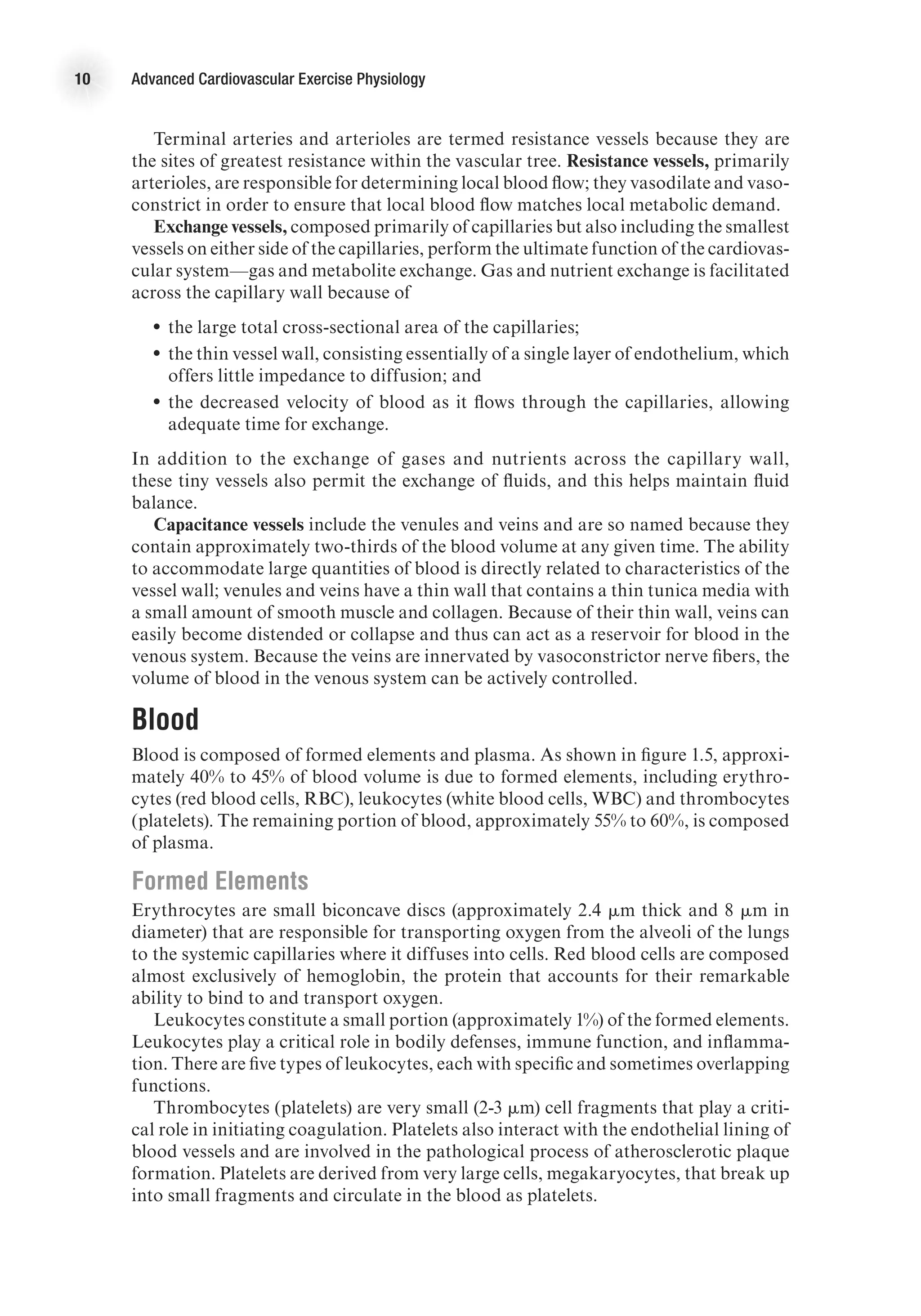 10 Advanced Cardiovascular Exercise Physiology
Terminal arteries and arterioles are termed resistance vessels because they are
the sites of greatest resistance within the vascular tree. Resistance vessels, primarily
arterioles, are responsible for determining local blood flow; they vasodilate and vaso-
constrict in order to ensure that local blood flow matches local metabolic demand.
Exchange vessels, composed primarily of capillaries but also including the smallest
vessels on either side of the capillaries, perform the ultimate function of the cardiovas-
cular system—gas and metabolite exchange. Gas and nutrient exchange is facilitated
across the capillary wall because of
•
• the large total cross-sectional area of the capillaries;
•
• the thin vessel wall, consisting essentially of a single layer of endothelium, which
offers little impedance to diffusion; and
•
• the decreased velocity of blood as it flows through the capillaries, allowing
adequate time for exchange.
In addition to the exchange of gases and nutrients across the capillary wall,
these tiny vessels also permit the exchange of fluids, and this helps maintain fluid
balance.
Capacitance vessels include the venules and veins and are so named because they
contain approximately two-thirds of the blood volume at any given time. The ability
to accommodate large quantities of blood is directly related to characteristics of the
vessel wall; venules and veins have a thin wall that contains a thin tunica media with
a small amount of smooth muscle and collagen. Because of their thin wall, veins can
easily become distended or collapse and thus can act as a reservoir for blood in the
venous system. Because the veins are innervated by vasoconstrictor nerve fibers, the
volume of blood in the venous system can be actively controlled.
Blood
Blood is composed of formed elements and plasma. As shown in figure 1.5, approxi-
mately 40% to 45% of blood volume is due to formed elements, including erythro-
cytes (red blood cells, RBC), leukocytes (white blood cells, WBC) and thrombocytes
(platelets). The remaining portion of blood, approximately 55% to 60%, is composed
of plasma.
Formed Elements
Erythrocytes are small biconcave discs (approximately 2.4 mm thick and 8 mm in
diameter) that are responsible for transporting oxygen from the alveoli of the lungs
to the systemic capillaries where it diffuses into cells. Red blood cells are composed
almost exclusively of hemoglobin, the protein that accounts for their remarkable
ability to bind to and transport oxygen.
Leukocytes constitute a small portion (approximately 1%) of the formed elements.
Leukocytes play a critical role in bodily defenses, immune function, and inflamma-
tion. There are five types of leukocytes, each with specific and sometimes overlapping
functions.
Thrombocytes (platelets) are very small (2-3 mm) cell fragments that play a criti-
cal role in initiating coagulation. Platelets also interact with the endothelial lining of
blood vessels and are involved in the pathological process of atherosclerotic plaque
formation. Platelets are derived from very large cells, megakaryocytes, that break up
into small fragments and circulate in the blood as platelets.
 