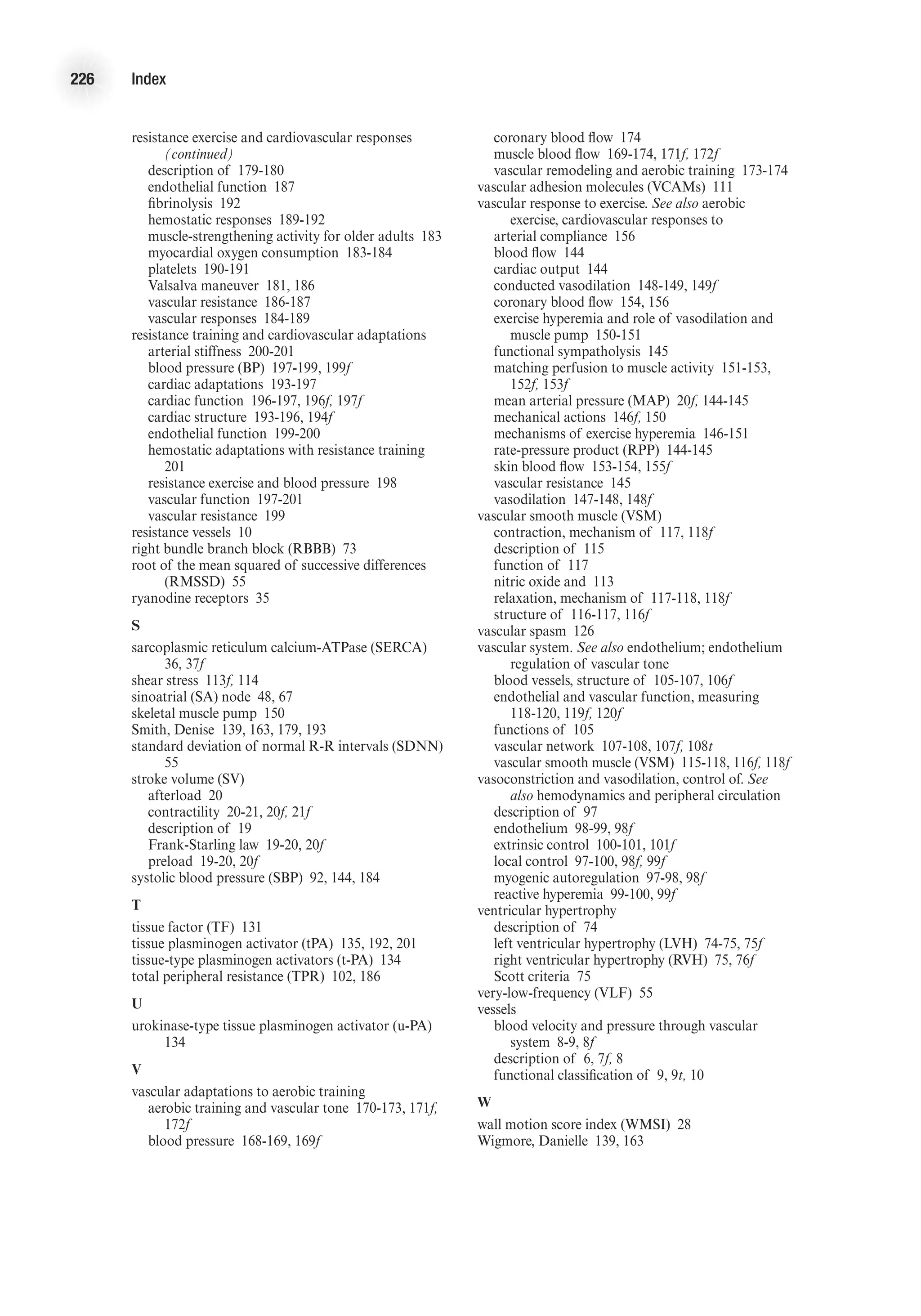 226 Index
resistance exercise and cardiovascular responses
(continued)
	 description of 179-180
	 endothelial function 187
	 fibrinolysis 192
	 hemostatic responses 189-192
	 muscle-strengthening activity for older adults 183
	 myocardial oxygen consumption 183-184
	 platelets 190-191
	 Valsalva maneuver 181, 186
	 vascular resistance 186-187
	 vascular responses 184-189
resistance training and cardiovascular adaptations
	 arterial stiffness 200-201
	 blood pressure (BP) 197-199, 199f
	 cardiac adaptations 193-197
	 cardiac function 196-197, 196f, 197f
	 cardiac structure 193-196, 194f
	 endothelial function 199-200
	 hemostatic adaptations with resistance training
201
	 resistance exercise and blood pressure 198
	 vascular function 197-201
	 vascular resistance 199
resistance vessels 10
right bundle branch block (RBBB) 73
root of the mean squared of successive differences
(RMSSD) 55
ryanodine receptors 35
S
sarcoplasmic reticulum calcium-ATPase (SERCA)
36, 37f
shear stress 113f, 114
sinoatrial (SA) node 48, 67
skeletal muscle pump 150
Smith, Denise 139, 163, 179, 193
standard deviation of normal R-R intervals (SDNN)
55
stroke volume (SV)
	 afterload 20
	 contractility 20-21, 20f, 21f
	 description of 19
	 Frank-Starling law 19-20, 20f
	 preload 19-20, 20f
systolic blood pressure (SBP) 92, 144, 184
T
tissue factor (TF) 131
tissue plasminogen activator (tPA) 135, 192, 201
tissue-type plasminogen activators (t-PA) 134
total peripheral resistance (TPR) 102, 186
U
urokinase-type tissue plasminogen activator (u-PA)
134
V
vascular adaptations to aerobic training
	 aerobic training and vascular tone 170-173, 171f,
172f
	 blood pressure 168-169, 169f
	 coronary blood flow 174
	 muscle blood flow 169-174, 171f, 172f
	 vascular remodeling and aerobic training 173-174
vascular adhesion molecules (VCAMs) 111
vascular response to exercise. See also aerobic
exercise, cardiovascular responses to
	 arterial compliance 156
	 blood flow 144
	 cardiac output 144
	 conducted vasodilation 148-149, 149f
	 coronary blood flow 154, 156
	 exercise hyperemia and role of vasodilation and
muscle pump 150-151
	 functional sympatholysis 145
	 matching perfusion to muscle activity 151-153,
152f, 153f
	 mean arterial pressure (MAP) 20f, 144-145
	 mechanical actions 146f, 150
	 mechanisms of exercise hyperemia 146-151
	 rate-pressure product (RPP) 144-145
	 skin blood flow 153-154, 155f
	 vascular resistance 145
	 vasodilation 147-148, 148f
vascular smooth muscle (VSM)
	 contraction, mechanism of 117, 118f
	 description of 115
	 function of 117
	 nitric oxide and 113
	 relaxation, mechanism of 117-118, 118f
	 structure of 116-117, 116f
vascular spasm 126
vascular system. See also endothelium; endothelium
regulation of vascular tone
	 blood vessels, structure of 105-107, 106f
	 endothelial and vascular function, measuring
118-120, 119f, 120f
	 functions of 105
	 vascular network 107-108, 107f, 108t
	 vascular smooth muscle (VSM) 115-118, 116f, 118f
vasoconstriction and vasodilation, control of. See
also hemodynamics and peripheral circulation
	 description of 97
	 endothelium 98-99, 98f
	 extrinsic control 100-101, 101f
	 local control 97-100, 98f, 99f
	 myogenic autoregulation 97-98, 98f
	 reactive hyperemia 99-100, 99f
ventricular hypertrophy
	 description of 74
	 left ventricular hypertrophy (LVH) 74-75, 75f
	 right ventricular hypertrophy (RVH) 75, 76f
	 Scott criteria 75
very-low-frequency (VLF) 55
vessels
	 blood velocity and pressure through vascular
system 8-9, 8f
	 description of 6, 7f, 8
	 functional classification of 9, 9t, 10
W
wall motion score index (WMSI) 28
Wigmore, Danielle 139, 163
 