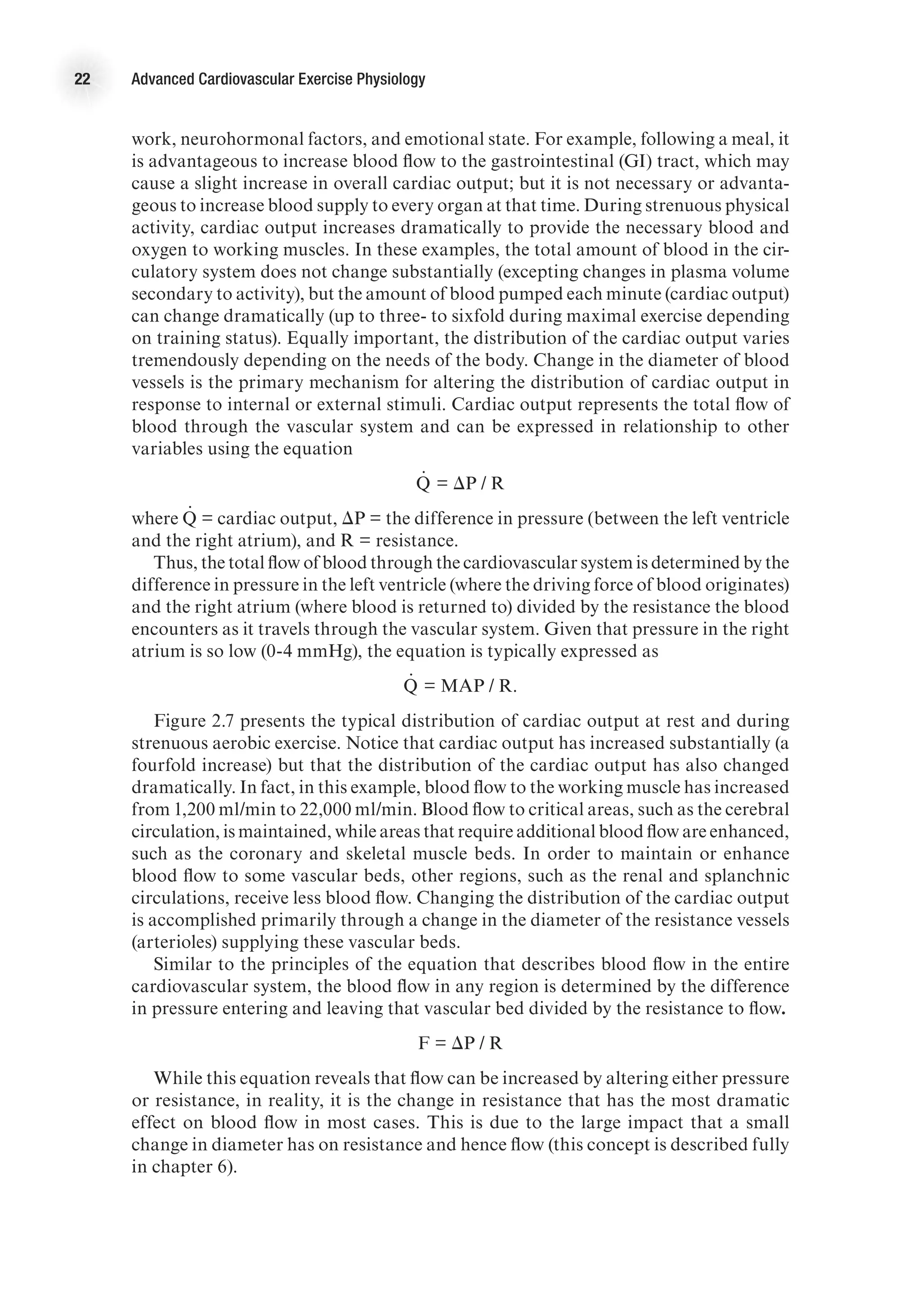 22 Advanced Cardiovascular Exercise Physiology
work, neurohormonal factors, and emotional state. For example, following a meal, it
is advantageous to increase blood flow to the gastrointestinal (GI) tract, which may
cause a slight increase in overall cardiac output; but it is not necessary or advanta-
geous to increase blood supply to every organ at that time. During strenuous physical
activity, cardiac output increases dramatically to provide the necessary blood and
oxygen to working muscles. In these examples, the total amount of blood in the cir-
culatory system does not change substantially (excepting changes in plasma volume
secondary to activity), but the amount of blood pumped each minute (cardiac output)
can change dramatically (up to three- to sixfold during maximal exercise depending
on training status). Equally important, the distribution of the cardiac output varies
tremendously depending on the needs of the body. Change in the diameter of blood
vessels is the primary mechanism for altering the distribution of cardiac output in
response to internal or external stimuli. Cardiac output represents the total flow of
blood through the vascular system and can be expressed in relationship to other
variables using the equation
Q
.
= DP / R
where Q
.
    = cardiac output, DP = the difference in pressure (between the left ventricle
and the right atrium), and R = resistance.
Thus, the total flow of blood through the cardiovascular system is determined by the
difference in pressure in the left ventricle (where the driving force of blood originates)
and the right atrium (where blood is returned to) divided by the resistance the blood
encounters as it travels through the vascular system. Given that pressure in the right
atrium is so low (0-4 mmHg), the equation is typically expressed as
Q
.
= MAP / R.
Figure 2.7 presents the typical distribution of cardiac output at rest and during
strenuous aerobic exercise. Notice that cardiac output has increased substantially (a
fourfold increase) but that the distribution of the cardiac output has also changed
dramatically. In fact, in this example, blood flow to the working muscle has increased
from 1,200 ml/min to 22,000 ml/min. Blood flow to critical areas, such as the cerebral
circulation, is maintained, while areas that require additional blood flow are enhanced,
such as the coronary and skeletal muscle beds. In order to maintain or enhance
blood flow to some vascular beds, other regions, such as the renal and splanchnic
circulations, receive less blood flow. Changing the distribution of the cardiac output
is accomplished primarily through a change in the diameter of the resistance vessels
(arterioles) supplying these vascular beds.
Similar to the principles of the equation that describes blood flow in the entire
cardiovascular system, the blood flow in any region is determined by the difference
in pressure entering and leaving that vascular bed divided by the resistance to flow.
F = DP / R
While this equation reveals that flow can be increased by altering either pressure
or resistance, in reality, it is the change in resistance that has the most dramatic
effect on blood flow in most cases. This is due to the large impact that a small
change in diameter has on resistance and hence flow (this concept is described fully
in chapter 6).
 