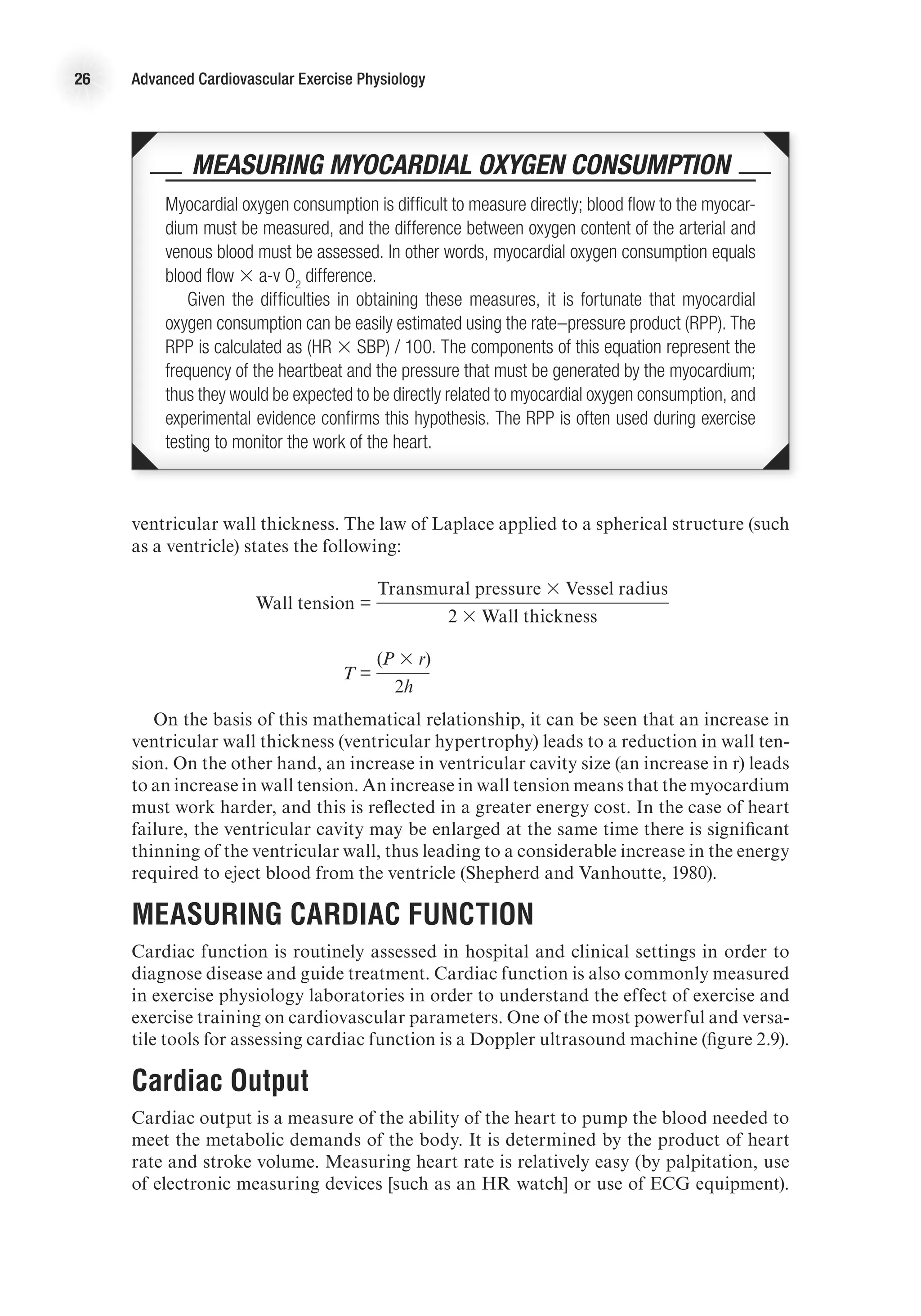 26 Advanced Cardiovascular Exercise Physiology
ventricular wall thickness. The law of Laplace applied to a spherical structure (such
as a ventricle) states the following:
	
Wall tension =
	Transmural pressure 3 Vessel radius
		 2 3 Wall thickness
	
T =
	
(P 3 r)
		 2h
On the basis of this mathematical relationship, it can be seen that an increase in
ventricular wall thickness (ventricular hypertrophy) leads to a reduction in wall ten-
sion. On the other hand, an increase in ventricular cavity size (an increase in r) leads
to an increase in wall tension. An increase in wall tension means that the myocardium
must work harder, and this is reflected in a greater energy cost. In the case of heart
failure, the ventricular cavity may be enlarged at the same time there is significant
thinning of the ventricular wall, thus leading to a considerable increase in the energy
required to eject blood from the ventricle (Shepherd and Vanhoutte, 1980).
Measuring Cardiac Function
Cardiac function is routinely assessed in hospital and clinical settings in order to
diagnose disease and guide treatment. Cardiac function is also commonly measured
in exercise physiology laboratories in order to understand the effect of exercise and
exercise training on cardiovascular parameters. One of the most powerful and versa-
tile tools for assessing cardiac function is a Doppler ultrasound machine (figure 2.9).
Cardiac Output
Cardiac output is a measure of the ability of the heart to pump the blood needed to
meet the metabolic demands of the body. It is determined by the product of heart
rate and stroke volume. Measuring heart rate is relatively easy (by palpitation, use
of electronic measuring devices [such as an HR watch] or use of ECG equipment).
 