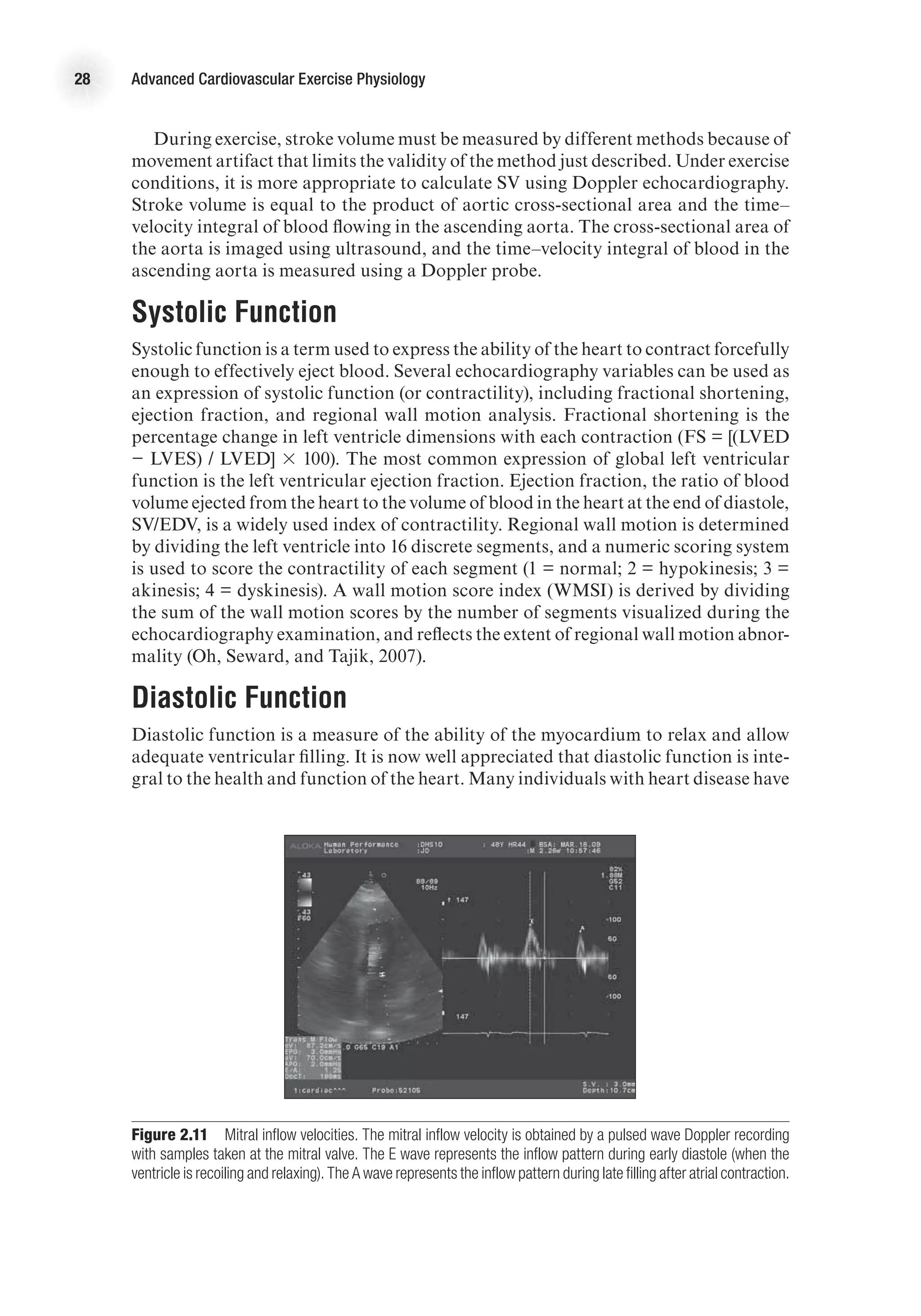 28 Advanced Cardiovascular Exercise Physiology
During exercise, stroke volume must be measured by different methods because of
movement artifact that limits the validity of the method just described. Under exercise
conditions, it is more appropriate to calculate SV using Doppler echocardiography.
Stroke volume is equal to the product of aortic cross-sectional area and the time–
velocity integral of blood flowing in the ascending aorta. The cross-sectional area of
the aorta is imaged using ultrasound, and the time–velocity integral of blood in the
ascending aorta is measured using a Doppler probe.
Systolic Function
Systolic function is a term used to express the ability of the heart to contract forcefully
enough to effectively eject blood. Several echocardiography variables can be used as
an expression of systolic function (or contractility), including fractional shortening,
ejection fraction, and regional wall motion analysis. Fractional shortening is the
percentage change in left ventricle dimensions with each contraction (FS = [(LVED
− LVES) / LVED] 3 100). The most common expression of global left ventricular
function is the left ventricular ejection fraction. Ejection fraction, the ratio of blood
volume ejected from the heart to the volume of blood in the heart at the end of diastole,
SV/EDV, is a widely used index of contractility. Regional wall motion is determined
by dividing the left ventricle into 16 discrete segments, and a numeric scoring system
is used to score the contractility of each segment (1 = normal; 2 = hypokinesis; 3 =
akinesis; 4 = dyskinesis). A wall motion score index (WMSI) is derived by dividing
the sum of the wall motion scores by the number of segments visualized during the
echocardiography examination, and reflects the extent of regional wall motion abnor-
mality (Oh, Seward, and Tajik, 2007).
Diastolic Function
Diastolic function is a measure of the ability of the myocardium to relax and allow
adequate ventricular filling. It is now well appreciated that diastolic function is inte-
gral to the health and function of the heart. Many individuals with heart disease have
Figure 2.11  Mitral inflow velocities. The mitral inflow velocity is obtained by a pulsed wave Doppler recording
with samples taken at the mitral valve. The E wave represents the inflow pattern during early diastole (when the
ventricle is recoiling and relaxing). The A wave represents the inflow pattern during late filling after atrial contraction.
 