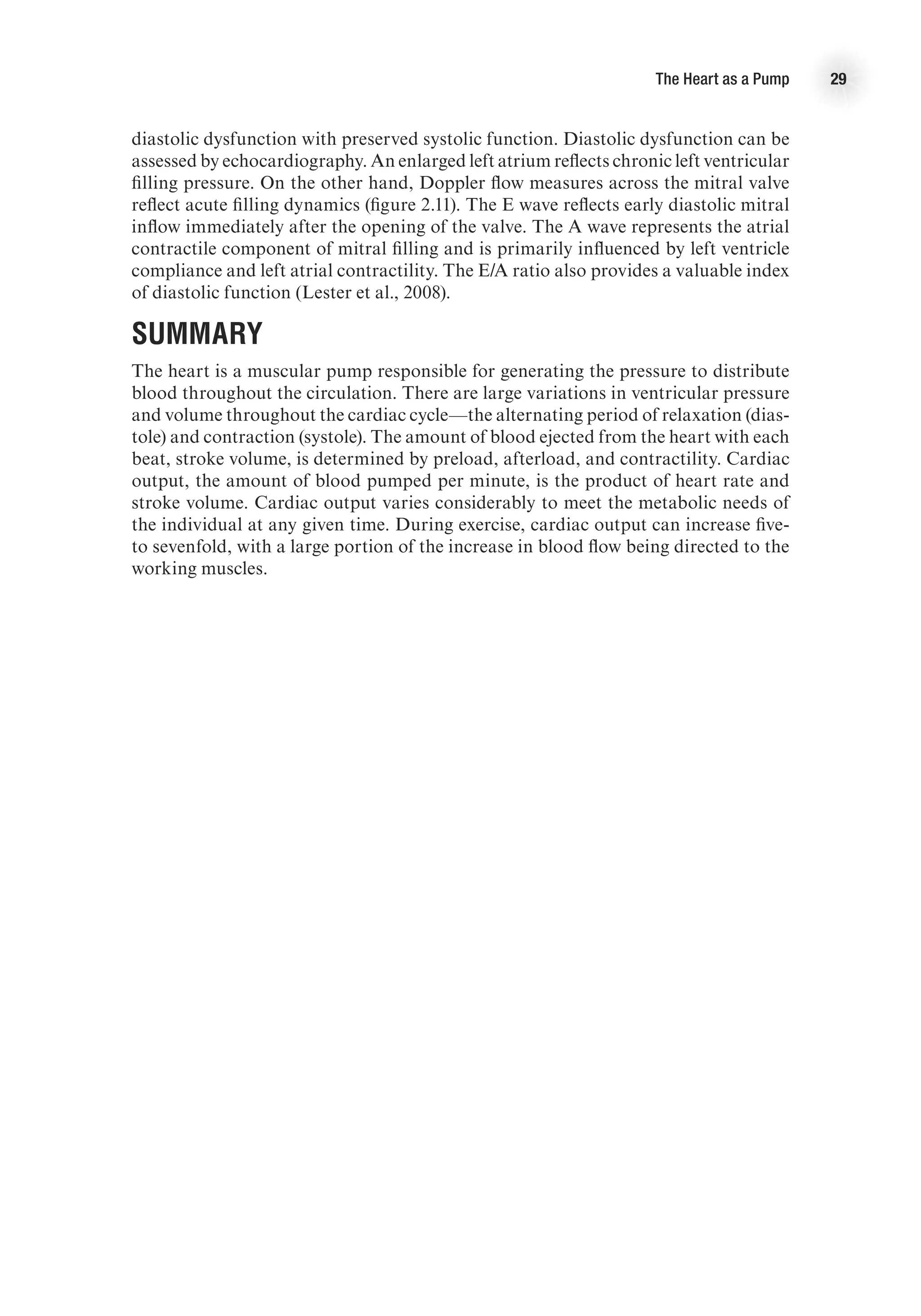 The Heart as a Pump 29
diastolic dysfunction with preserved systolic function. Diastolic dysfunction can be
assessed by echocardiography. An enlarged left atrium reflects chronic left ventricular
filling pressure. On the other hand, Doppler flow measures across the mitral valve
reflect acute filling dynamics (figure 2.11). The E wave reflects early diastolic mitral
inflow immediately after the opening of the valve. The A wave represents the atrial
contractile component of mitral filling and is primarily influenced by left ventricle
compliance and left atrial contractility. The E/A ratio also provides a valuable index
of diastolic function (Lester et al., 2008).
Summary
The heart is a muscular pump responsible for generating the pressure to distribute
blood throughout the circulation. There are large variations in ventricular pressure
and volume throughout the cardiac cycle—the alternating period of relaxation (dias-
tole) and contraction (systole). The amount of blood ejected from the heart with each
beat, stroke volume, is determined by preload, afterload, and contractility. Cardiac
output, the amount of blood pumped per minute, is the product of heart rate and
stroke volume. Cardiac output varies considerably to meet the metabolic needs of
the individual at any given time. During exercise, cardiac output can increase five-
to sevenfold, with a large portion of the increase in blood flow being directed to the
working muscles.
 