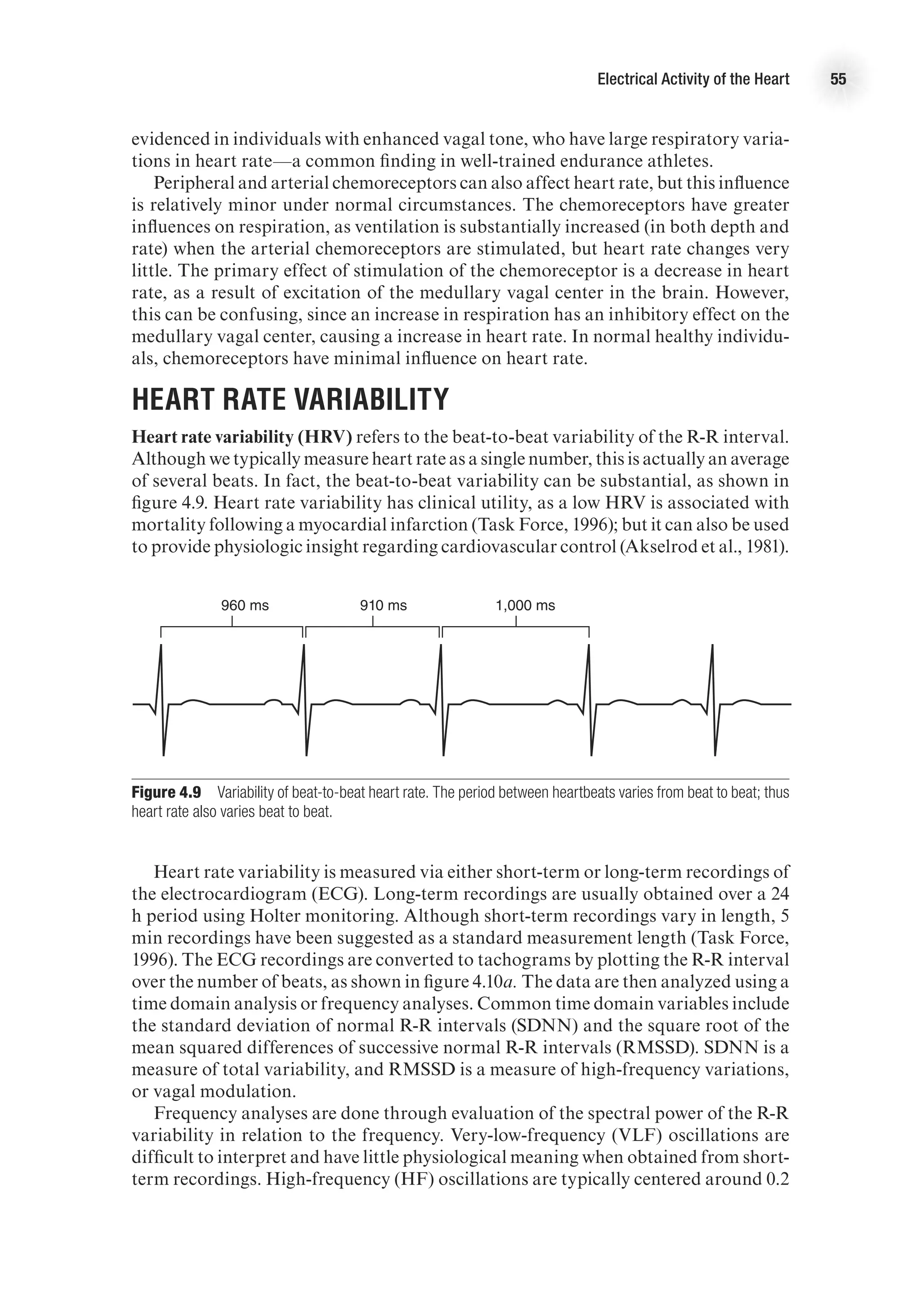Electrical Activity of the Heart 55
evidenced in individuals with enhanced vagal tone, who have large respiratory varia-
tions in heart rate—a common finding in well-trained endurance athletes.
Peripheral and arterial chemoreceptors can also affect heart rate, but this influence
is relatively minor under normal circumstances. The chemoreceptors have greater
influences on respiration, as ventilation is substantially increased (in both depth and
rate) when the arterial chemoreceptors are stimulated, but heart rate changes very
little. The primary effect of stimulation of the chemoreceptor is a decrease in heart
rate, as a result of excitation of the medullary vagal center in the brain. However,
this can be confusing, since an increase in respiration has an inhibitory effect on the
medullary vagal center, causing a increase in heart rate. In normal healthy individu-
als, chemoreceptors have minimal influence on heart rate.
Heart Rate Variability
Heart rate variability (HRV) refers to the beat-to-beat variability of the R-R interval.
Although we typically measure heart rate as a single number, this is actually an average
of several beats. In fact, the beat-to-beat variability can be substantial, as shown in
figure 4.9. Heart rate variability has clinical utility, as a low HRV is associated with
mortality following a myocardial infarction (Task Force, 1996); but it can also be used
to provide physiologic insight regarding cardiovascular control (Akselrod et al., 1981).
E4414/Smith/Fig.4.09/349931/ARecher/R1
960 ms 1,000 ms
910 ms
Figure 4.9  Variability of beat-to-beat heart rate. The period between heartbeats varies from beat to beat; thus
heart rate also varies beat to beat.
Heart rate variability is measured via either short-term or long-term recordings of
the electrocardiogram (ECG). Long-term recordings are usually obtained over a 24
h period using Holter monitoring. Although short-term recordings vary in length, 5
min recordings have been suggested as a standard measurement length (Task Force,
1996). The ECG recordings are converted to tachograms by plotting the R-R interval
over the number of beats, as shown in figure 4.10a. The data are then analyzed using a
time domain analysis or frequency analyses. Common time domain variables include
the standard deviation of normal R-R intervals (SDNN) and the square root of the
mean squared differences of successive normal R-R intervals (RMSSD). SDNN is a
measure of total variability, and RMSSD is a measure of high-frequency variations,
or vagal modulation.
Frequency analyses are done through evaluation of the spectral power of the R-R
variability in relation to the frequency. Very-low-frequency (VLF) oscillations are
difficult to interpret and have little physiological meaning when obtained from short-
term recordings. High-frequency (HF) oscillations are typically centered around 0.2
 