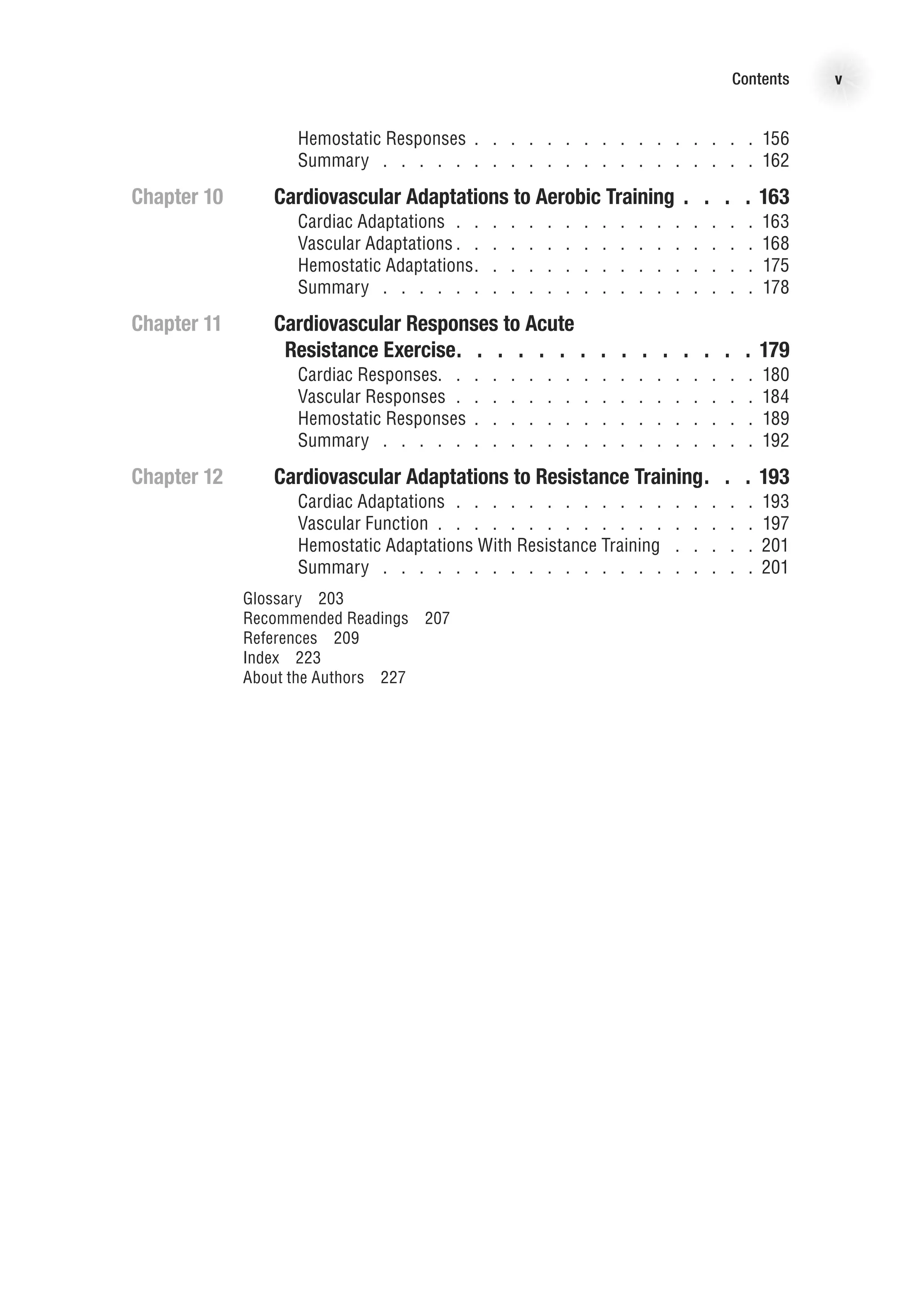 Contents v
		 Hemostatic Responses    .   .   .   .   .   .   .   .   .   .   .   .   .   .   .   . 156
		 Summary   .   .   .   .   .   .   .   .   .   .   .   .   .   .   .   .   .   .   .   .   .   162
Chapter 10	Cardiovascular Adaptations to Aerobic Training  .  .  . 163
		 Cardiac Adaptations   .    .    .    .    .    .    .    .    .    .    .    .    .    .    .    .    . 163
		 Vascular Adaptations    .   .   .   .   .   .   .   .   .   .   .   .   .   .   .   .   168
		 Hemostatic Adaptations   .   .   .   .   .   .   .   .   .   .   .   .   .   .   .   175
		 Summary   .   .   .   .   .   .   .   .   .   .   .   .   .   .   .   .   .   .   .   .   .   178
Chapter 11	Cardiovascular Responses to Acute
	 Resistance Exercise  .  .  .  .  .  .  .  .  .  .  .  .  .  . 179
		 Cardiac Responses   .   .   .   .   .   .   .   .   .   .   .   .   .   .   .   .   .   180
		 Vascular Responses   .    .    .    .    .    .    .    .    .    .    .    .    .    .    .    .    . 184
		 Hemostatic Responses    .   .   .   .   .   .   .   .   .   .   .   .   .   .   .   . 189
		 Summary   .   .   .   .   .   .   .   .   .   .   .   .   .   .   .   .   .   .   .   .   .   192
Chapter 12	Cardiovascular Adaptations to Resistance Training  .  . 193
		 Cardiac Adaptations   .    .    .    .    .    .    .    .    .    .    .    .    .    .    .    .    . 193
		 Vascular Function   .    .    .    .    .    .    .    .    .    .    .    .    .    .    .    .    .    . 197
		 Hemostatic Adaptations With Resistance Training   .   .   .   .   .   201
		 Summary   .   .   .   .   .   .   .   .   .   .   .   .   .   .   .   .   .   .   .   .   .   201
Glossary  203
Recommended Readings  207
References  209
Index  223
About the Authors  227
 