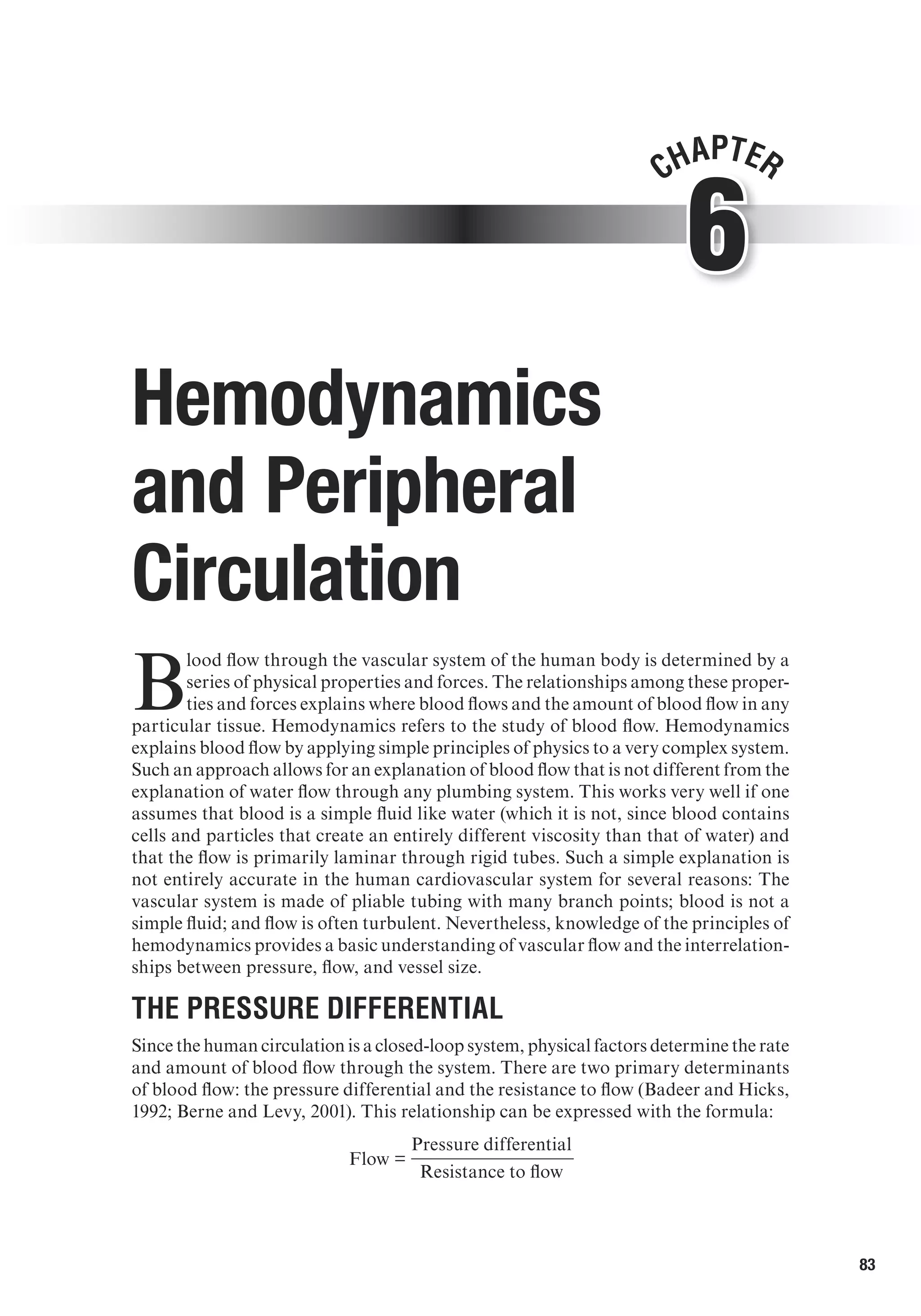 83
6
Chapter
Hemodynamics
and Peripheral
Circulation
B
lood flow through the vascular system of the human body is determined by a
series of physical properties and forces. The relationships among these proper-
ties and forces explains where blood flows and the amount of blood flow in any
particular tissue. Hemodynamics refers to the study of blood flow. Hemodynamics
explains blood flow by applying simple principles of physics to a very complex system.
Such an approach allows for an explanation of blood flow that is not different from the
explanation of water flow through any plumbing system. This works very well if one
assumes that blood is a simple fluid like water (which it is not, since blood contains
cells and particles that create an entirely different viscosity than that of water) and
that the flow is primarily laminar through rigid tubes. Such a simple explanation is
not entirely accurate in the human cardiovascular system for several reasons: The
vascular system is made of pliable tubing with many branch points; blood is not a
simple fluid; and flow is often turbulent. Nevertheless, knowledge of the principles of
hemodynamics provides a basic understanding of vascular flow and the interrelation-
ships between pressure, flow, and vessel size.
The Pressure Differential	
Since the human circulation is a closed-loop system, physical factors determine the rate
and amount of blood flow through the system. There are two primary determinants
of blood flow: the pressure differential and the resistance to flow (Badeer and Hicks,
1992; Berne and Levy, 2001). This relationship can be expressed with the formula:
	
Flow =
	
Pressure differential
		 Resistance to flow
 