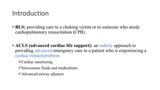 Introduction
• BLS: providing care to a choking victim or to someone who needs
cardiopulmonary resuscitation (CPR).
• ACLS (advanced cardiac life support): an orderly approach to
providing advanced emergency care to a patient who is experiencing a
cardiac-related problem
Cardiac monitoring
Intravenous fluids and medications
Advanced airway adjuncts
 