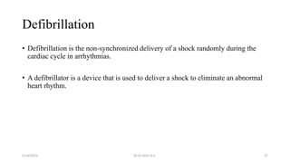Defibrillation
• Defibrillation is the non-synchronized delivery of a shock randomly during the
cardiac cycle in arrhythmias.
• A defibrillator is a device that is used to deliver a shock to eliminate an abnormal
heart rhythm.
5/14/2023 ACLS-2021 G.C. 37
 