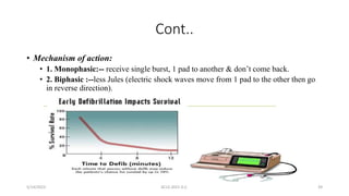 Cont..
• Mechanism of action:
• 1. Monophasic:-- receive single burst, 1 pad to another & don’t come back.
• 2. Biphasic :--less Jules (electric shock waves move from 1 pad to the other then go
in reverse direction).
5/14/2023 ACLS-2021 G.C. 39
 