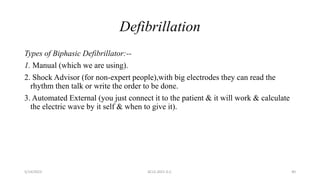 Defibrillation
Types of Biphasic Defibrillator:--
1. Manual (which we are using).
2. Shock Advisor (for non-expert people),with big electrodes they can read the
rhythm then talk or write the order to be done.
3. Automated External (you just connect it to the patient & it will work & calculate
the electric wave by it self & when to give it).
5/14/2023 ACLS-2021 G.C. 40
 