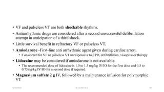 • VF and pulseless VT are both shockable rhythms.
• Antiarrhythmic drugs are considered after a second unsuccessful defibrillation
attempt in anticipation of a third shock.
• Little survival benefit in refractory VF or pulseless VT.
• Amiodarone -First-line anti arrhythmic agent given during cardiac arrest.
• Considered for VF or pulseless VT unresponsive to CPR, defibrillation, vasopressor therapy
• Lidocaine may be considered if amiodarone is not available.
• The recommended dose of lidocaine is 1.0 to 1.5 mg/kg IV/IO for the first dose and 0.5 to
0.75mg/kg IV/IO for a second dose if required.
• Magnesium sulfate 2 g IV, followed by a maintenance infusion for polymorphic
VT
5/14/2023 ACLS-2021 G.C. 48
 