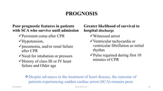 PROGNOSIS
Poor prognostic features in patients
with SCA who survive until admission
Persistent coma after CPR
Hypotension,
pneumonia, and/or renal failure
after CPR
Need for intubation or pressors
History of class III or IV heart
failure and Older age
Greater likelihood of survival to
hospital discharge
Witnessed arrest
Ventricular tachycardia or
ventricular fibrillation as initial
rhythm
Pulse regained during first 10
minutes of CPR
5/14/2023 ACLS-2021 G.C. 62
Despite advances in the treatment of heart disease, the outcome of
patients experiencing sudden cardiac arrest (SCA) remains poor.
 