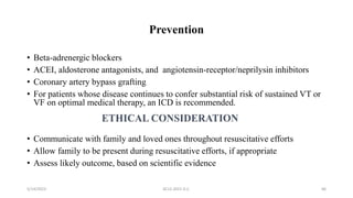 Prevention
• Beta-adrenergic blockers
• ACEI, aldosterone antagonists, and angiotensin-receptor/neprilysin inhibitors
• Coronary artery bypass grafting
• For patients whose disease continues to confer substantial risk of sustained VT or
VF on optimal medical therapy, an ICD is recommended.
• Communicate with family and loved ones throughout resuscitative efforts
• Allow family to be present during resuscitative efforts, if appropriate
• Assess likely outcome, based on scientific evidence
5/14/2023 ACLS-2021 G.C. 66
 