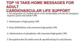 TOP 10 TAKE-HOME MESSAGES FOR
ADULT
CARDIOVASCULAR LIFE SUPPORT
1. On recognition of a cardiac arrest event, and promptly activate the emergency
response system and initiate CPR.
2. Performance of high-quality CPR
3. Early defibrillation with concurrent high-quality CPR.
4. Administration of epinephrine with concurrent high-quality CPR.
5. Recognition that all cardiac arrest & specialized mgt for each diseases
 