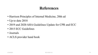 References
• Harrison Principles of Internal Medicine, 20th ed
• Up to date 2018
• 2019 and 2020 AHA Guidelines Update for CPR and ECC
• 2015 ECC Guidelines
• Journals
• ACLS provider hand book
5/14/2023 ACLS-2021 G.C. 70
 