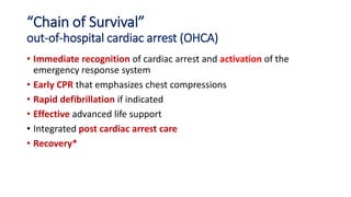 “Chain of Survival”
out-of-hospital cardiac arrest (OHCA)
• Immediate recognition of cardiac arrest and activation of the
emergency response system
• Early CPR that emphasizes chest compressions
• Rapid defibrillation if indicated
• Effective advanced life support
• Integrated post cardiac arrest care
• Recovery*
 