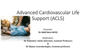 Advanced Cardiovascular Life
Support (ACLS)
Presenter:
Dr. Rebil Heiru IM R3
Moderators:
Dr Endashaw Abebe (Internist, Assistant Professor)
&
Dr Dejene (Anestheologist, Assistant professor)
 