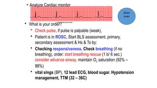 • Analyze Cardiac monitor
• What is your order?
• Check pulse, if pulse is palpable (weak),
• Patient is in ROSC, Start BLS assessment, primary,
secondary assessment & Hs & Ts by:
• Checking responsiveness, Check breathing (if no
breathing), order: start breathing rescue (1 b/ 6 sec.)
consider advance airway. maintain O2 saturation (92% –
98%)
• vital sings (BP), 12 lead ECG, blood sugar. Hypotension
management, TTM (32 – 36C)
2min
over
 