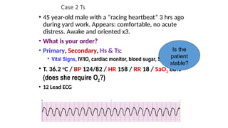 Case 2 Ts
• 45 year-old male with a “racing heartbeat” 3 hrs ago
during yard work. Appears: comfortable, no acute
distress. Awake and oriented x3.
• What is your order?
• Primary, Secondary, Hs & Ts:
• Vital Signs, IV/IO, cardiac monitor, blood sugar, SPO2
• T. 36.2 o
C / BP 124/82 / HR 158 / RR 18 / SaO2 88%
(does she require O2?)
• 12 Lead ECG
Is the
patient
stable?
 