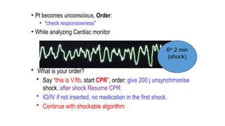• Pt becomes unconscious, Order:
• “check responsiveness”
• While analyzing Cardiac monitor
• What is your order?
• Say “this is V.fib, start CPR”, order: give 200 j unsynchrnonise
shock. after shock Resume CPR
• IO/IV if not inserted, no medication in the first shock.
• Continue with shockable algorithm
First 2
min
(shock
2nd
2 min
(shock)
3rd
2 min
(shock)
Reversible
causes
4th
2 min
(shock)
5th
2 min
(shock)
6th
2 min
(shock)
 