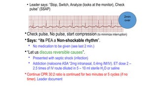 • Leader says: “Stop, Switch, Analyze (looks at the monitor), Check
pulse” (SSAP)
•Check pulse, No pulse, start compression (to minimize interruption)
•Says: “its PEA a Non-shockable rhythm”.
• No medication to be given (see last 2 min.)
•“Let us discuss reversible causes”.
• Presented with septic shock (infection)
• Addiction (naloxone ASA “2mg intranasal, 0.4mg IM/IV). ET dose 2 –
2.5 times of IV route diluted in 5 – 10 ml sterile H2O or saline
• Continue CPR 30:2 ratio is continued for two minutes or 5 cycles (if no
timer). Leader document
2min
over
 