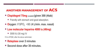 ANOTHER MANAGEMENT OF ACS
 Clopidogrel 75mg (coated) (given 300 (4tab)
 Friendly with stomach and good absorption.
 Oxygen: If SPO2 <90 (4 L/min. max. nasal)
 Low molecular heparine 4000 iu (40mg)
 3000 IU (30 mg) IV
If it is STEMI, after the above administer:
 Reteplase over 2 minutes
 Second dose after 30 minutes.
 