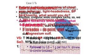 VS: T 98.6 F / BP 100/80 / HR 176 / RR 18 /
SaO2 90%
12 lead ECG
Case 1 Ts
• 45 year-old male with a “racing heartbeat” 1 hrs ago during yard work.
Appears: comfortable, no acute distress. Awake and oriented x3. what is
your management?
Is the
patient
stable?
1st
two
mins.
2nd
two
mins.
3rd
two
mins.
4th
two
mins.
5th
two
mins.
6th
two
mins.
7th
two
mins.
8th
two
mins.
Discuss reversible
causes
9th
two
mins.
+ve
pulse
• What is your management?
• Patient is stable
• Rhythm: irregular wide complex tachy, so, we
need:
• If poly-morphic, start Anti-arrhythmic
• If torsades – de-point, start Magnesium
sulf.
• Loading 1 – 2 g mixed in 50 – 100 ml D5W
or Saline over 5 – 60 min)
• Followed by 0.5 – 1 g per hour IV. (titrate
to control torsades)
• Patient suddenly complains of chest
pain, lethergic, light-headedness, BP
84/43mmHg, what would you do?
• 200J Unsynchronize shock
• If poly-morphic, start Antiarrhythmic
• If torsades – de-point, start
• Magnesium sulf.
• Loading 1 – 2 g mixed in 50 – 100 ml
D5W or Saline over 5 – 60 min)
• Followed by 0.5 – 1 g per hour IV. (titrate
to control torsades)
• Patient becomes unconscious, what
would you do?
 