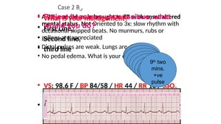 • VS: 98.6 F / BP 84/58 / HR 44 / RR 18 / SaO2
90%
• 12 lead ECG
Case 2 Buf
• A 72-year-old male brought to ER with onset altered
mental status. Not Oriented to 3x: slow rhythm with
occasional skipped beats. No murmurs, rubs or
gallops are appreciated
• Distal pulses are weak. Lungs are clear
• No pedal edema. What is your order?
Is the
patient
stable?
1st
two
mins.
2nd
two
mins.
3rd
two
mins.
4th
two
mins.
5th
two
mins.
6th
two
mins.
7th
two
mins.
Discuss reversible
causes
8th
two
mins.
Discuss reversible
causes
9th
two
mins.
+ve
pulse
• What is your management?
• First Line,
• Second line,
• third line
• Patient becomes unconscious, what
would you do?
 