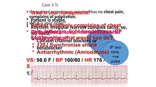 VS: 98.6 F / BP 100/80 / HR 176 / RR 18 /
SaO2 90%
12 lead ECG
Case 3 Ts
• the patient experiences oriented has no chest pain,
complains of palpitation.
• What is your order?
Is the
patient
stable?
1st
two
mins.
2nd
two
mins.
3rd
two
mins.
4th
two
mins.
5th
two
mins.
6th
two
mins.
7th
two
mins.
Discuss reversible
causes
8th
two
mins.
Discuss reversible
causes
9th
two
mins.
+ve
pulse
• What is your management?
• Patient is stable
• Rhythm: irregular Narrow complex tachy, so,
we need:
• Calcium channel blockers or
• betablocker
• Patient suddenly complains of chest
pain, lethergic, light-headedness, BP
84/43mmHg, what would you do?
• 120J Synchronize shock
• Antiarrhythmic (Amiodarone)
• Patient becomes unconscious, what
would you do?
 