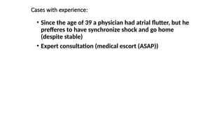 Cases with experience:
• Since the age of 39 a physician had atrial flutter, but he
prefferes to have synchronize shock and go home
(despite stable)
• Expert consultation (medical escort (ASAP))
 