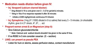 • Medication needs dilution before given IV:
– Inj. Verapamil (calcium channel blocker):
• 5mg diluted in 10 cc and given over 2 – 3 (3 for geriatric) minutes.
• 10mg in 10cc If no response repeated it after 30 minutes
• initiate a 0.005 mg/kg/minute continuous IV infusion
– Inj. Epinephrine (1mg (if 1:1000) diluted in 9 cc saline) fast every 3 – 5 minutes. (in shockable
rhythm, give it in 2nd
shock, 4th
, 6th
, … ect
• Pregnant women arrest & on Magnesium (stop it):
– Give Calcium gluconate/chloride
• Note: Calcium and sodium bicarb shouldn’t be given in the same IV line.
– If no ROSC in 5 min consider cesarian (C – section)
• LVAD; can present as pseudo PEA
– Listen for hum or alarms, assess perfusion status, contact manufacturer
 