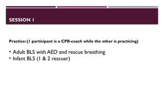 SESSION 1
Practice: (1 participant is a CPR-coach while the other is practicing)
• Adult BLS with AED and rescue breathing
• Infant BLS (1 & 2 rescuer)
 