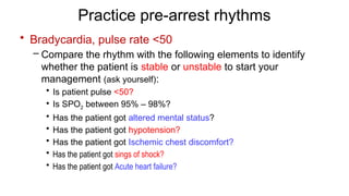 Practice pre-arrest rhythms
• Bradycardia, pulse rate <50
– Compare the rhythm with the following elements to identify
whether the patient is stable or unstable to start your
management (ask yourself):
• Is patient pulse <50?
• Is SPO2 between 95% – 98%?
• Has the patient got altered mental status?
• Has the patient got hypotension?
• Has the patient got Ischemic chest discomfort?
• Has the patient got sings of shock?
• Has the patient got Acute heart failure?
 
