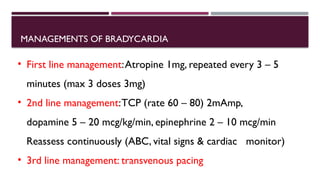 MANAGEMENTS OF BRADYCARDIA
• First line management:Atropine 1mg, repeated every 3 – 5
minutes (max 3 doses 3mg)
• 2nd line management:TCP (rate 60 – 80) 2mAmp,
dopamine 5 – 20 mcg/kg/min, epinephrine 2 – 10 mcg/min
Reassess continuously (ABC, vital signs & cardiac monitor)
• 3rd line management: transvenous pacing
 