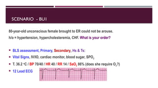 SCENARIO - BU1
80-year-old unconscious female brought to ER could not be arouse.
h/o = hypertension, hypercholesteremia, CHF. What is your order?
 BLS assessment, Primary, Secondary, Hs & Ts:
 Vital Signs, IV/IO, cardiac monitor, blood sugar, SPO2
 T. 36.2 o
C / BP 70/40 / HR 40 / RR 14 / SaO2 86% (does she require O2?)
 12 Lead ECG
 