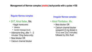 Management of Narrow complex (stable) tachycardia with a pulse >150
Regular Narrow complex
• SVT, Atrial flatter, Mx:
•Vagal maneuvers:
• Valsalva
• Carotid message (bruit)
• Adenosine 6mg, after 1 – 2
minutes 12mg (twice only)
• Beta blocker OR
• Calcium channel blocker
Irregular Narrow complex
• Atrial Fibrillation, Mx:
• Beta blocker OR
• Calcium channel blocker
verapamil (5 mg diluted in
10 cc over 2 to 3 minutes)
followed by 20cc flush
 