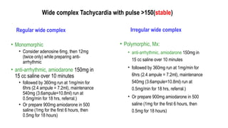 Wide complex Tachycardia with pulse >150(stable)
Regular wide complex
• Monomorphic
• Consider adenosine 6mg, then 12mg
(twice only) while preparing anti-
arrhythmic
• anti-arrhythmic, amiodarone 150mg in
15 cc saline over 10 minutes
• followed by 360mg run at 1mg/min for
6hrs (2.4 ampule = 7.2ml), maintenance
540mg (3.6ampule=10.8ml) run at
0.5mg/min for 18 hrs, referral.)
• Or prepare 900mg amiodarone in 500
saline (1mg for the first 6 hours, then
0.5mg for 18 hours)
Irregular wide complex
• Polymorphic, Mx:
• anti-arrhythmic, amiodarone 150mg in
15 cc saline over 10 minutes
• followed by 360mg run at 1mg/min for
6hrs (2.4 ampule = 7.2ml), maintenance
540mg (3.6ampule=10.8ml) run at
0.5mg/min for 18 hrs, referral.)
• Or prepare 900mg amiodarone in 500
saline (1mg for the first 6 hours, then
0.5mg for 18 hours)
 