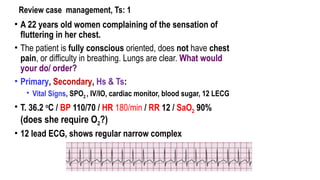 Review case management, Ts: 1
• A 22 years old women complaining of the sensation of
fluttering in her chest.
• The patient is fully conscious oriented, does not have chest
pain, or difficulty in breathing. Lungs are clear. What would
your do/ order?
• Primary, Secondary, Hs & Ts:
• Vital Signs, SPO2 , IV/IO, cardiac monitor, blood sugar, 12 LECG
• T. 36.2 o
C / BP 110/70 / HR 180/min / RR 12 / SaO2 90%
(does she require O2?)
• 12 lead ECG, shows regular narrow complex
 